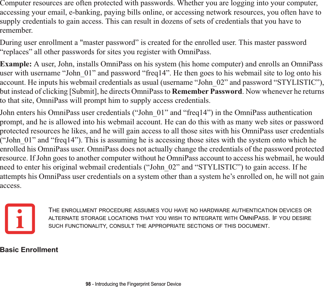 98 - Introducing the Fingerprint Sensor DeviceComputer resources are often protected with passwords. Whether you are logging into your computer, accessing your email, e-banking, paying bills online, or accessing network resources, you often have to supply credentials to gain access. This can result in dozens of sets of credentials that you have to remember.During user enrollment a &quot;master password” is created for the enrolled user. This master password “replaces” all other passwords for sites you register with OmniPass. Example: A user, John, installs OmniPass on his system (his home computer) and enrolls an OmniPass user with username “John_01” and password “freq14”. He then goes to his webmail site to log onto his account. He inputs his webmail credentials as usual (username “John_02” and password “STYLISTIC”), but instead of clicking [Submit], he directs OmniPass to Remember Password. Now whenever he returns to that site, OmniPass will prompt him to supply access credentials. John enters his OmniPass user credentials (“John_01” and “freq14”) in the OmniPass authentication prompt, and he is allowed into his webmail account. He can do this with as many web sites or password protected resources he likes, and he will gain access to all those sites with his OmniPass user credentials (“John_01” and “freq14”). This is assuming he is accessing those sites with the system onto which he enrolled his OmniPass user. OmniPass does not actually change the credentials of the password protected resource. If John goes to another computer without he OmniPass account to access his webmail, he would need to enter his original webmail credentials (“John_02” and “STYLISTIC”) to gain access. If he attempts his OmniPass user credentials on a system other than a system he’s enrolled on, he will not gain access.Basic EnrollmentTHE ENROLLMENT PROCEDURE ASSUMES YOU HAVE NO HARDWARE AUTHENTICATION DEVICES ORALTERNATE STORAGE LOCATIONS THAT YOU WISH TO INTEGRATE WITH OMNIPASS. IF YOU DESIRESUCH FUNCTIONALITY,CONSULT THE APPROPRIATE SECTIONS OF THIS DOCUMENT.
