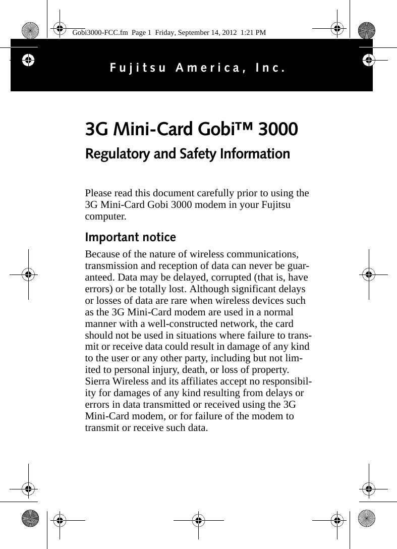 Please read this document carefully prior to using the 3G Mini-Card Gobi 3000 modem in your Fujitsu computer.Important noticeBecause of the nature of wireless communications, transmission and reception of data can never be guar-anteed. Data may be delayed, corrupted (that is, have errors) or be totally lost. Although significant delays or losses of data are rare when wireless devices such as the 3G Mini-Card modem are used in a normal manner with a well-constructed network, the card should not be used in situations where failure to trans-mit or receive data could result in damage of any kind to the user or any other party, including but not lim-ited to personal injury, death, or loss of property. Sierra Wireless and its affiliates accept no responsibil-ity for damages of any kind resulting from delays or errors in data transmitted or received using the 3G Mini-Card modem, or for failure of the modem to transmit or receive such data.3G Mini-Card Gobi™ 3000 Regulatory and Safety InformationFujitsu America, Inc.Gobi3000-FCC.fm  Page 1  Friday, September 14, 2012  1:21 PM