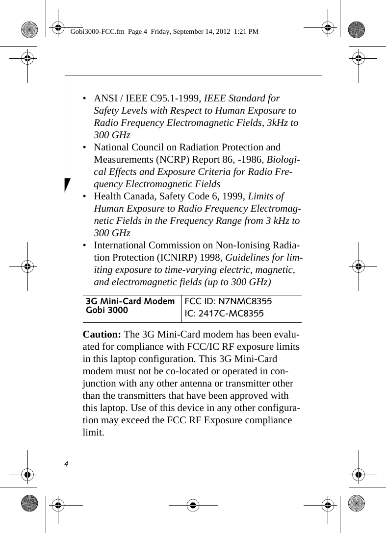 4• ANSI / IEEE C95.1-1999, IEEE Standard for Safety Levels with Respect to Human Exposure to Radio Frequency Electromagnetic Fields, 3kHz to 300 GHz• National Council on Radiation Protection and Measurements (NCRP) Report 86, -1986, Biologi-cal Effects and Exposure Criteria for Radio Fre-quency Electromagnetic Fields• Health Canada, Safety Code 6, 1999, Limits of Human Exposure to Radio Frequency Electromag-netic Fields in the Frequency Range from 3 kHz to 300 GHz• International Commission on Non-Ionising Radia-tion Protection (ICNIRP) 1998, Guidelines for lim-iting exposure to time-varying electric, magnetic, and electromagnetic fields (up to 300 GHz)Caution: The 3G Mini-Card modem has been evalu-ated for compliance with FCC/IC RF exposure limits in this laptop configuration. This 3G Mini-Card modem must not be co-located or operated in con-junction with any other antenna or transmitter other than the transmitters that have been approved with this laptop. Use of this device in any other configura-tion may exceed the FCC RF Exposure compliance limit.3G Mini-Card Modem Gobi 3000 FCC ID: N7NMC8355IC: 2417C-MC8355 Gobi3000-FCC.fm  Page 4  Friday, September 14, 2012  1:21 PM