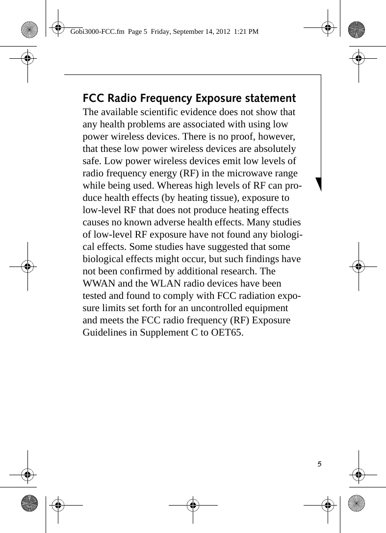 5FCC Radio Frequency Exposure statementThe available scientific evidence does not show that any health problems are associated with using low power wireless devices. There is no proof, however, that these low power wireless devices are absolutely safe. Low power wireless devices emit low levels of radio frequency energy (RF) in the microwave range while being used. Whereas high levels of RF can pro-duce health effects (by heating tissue), exposure to low-level RF that does not produce heating effects causes no known adverse health effects. Many studies of low-level RF exposure have not found any biologi-cal effects. Some studies have suggested that some biological effects might occur, but such findings have not been confirmed by additional research. The WWAN and the WLAN radio devices have been tested and found to comply with FCC radiation expo-sure limits set forth for an uncontrolled equipment and meets the FCC radio frequency (RF) Exposure Guidelines in Supplement C to OET65. Gobi3000-FCC.fm  Page 5  Friday, September 14, 2012  1:21 PM