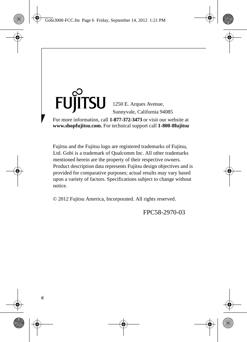 61250 E. Arques Avenue, Sunnyvale, California 94085For more information, call 1-877-372-3473 or visit our website at www.shopfujitsu.com. For technical support call 1-800-8fujitsuFujitsu and the Fujitsu logo are registered trademarks of Fujitsu, Ltd. Gobi is a trademark of Qualcomm Inc. All other trademarks mentioned herein are the property of their respective owners. Product description data represents Fujitsu design objectives and is provided for comparative purposes; actual results may vary based upon a variety of factors. Specifications subject to change without notice. © 2012 Fujitsu America, Incorporated. All rights reserved.FPC58-2970-03Gobi3000-FCC.fm  Page 6  Friday, September 14, 2012  1:21 PM