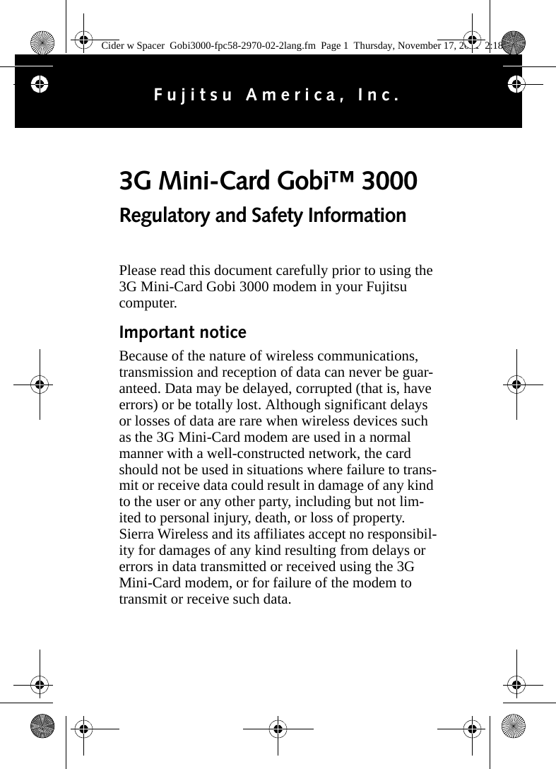 Please read this document carefully prior to using the 3G Mini-Card Gobi 3000 modem in your Fujitsu computer.Important noticeBecause of the nature of wireless communications, transmission and reception of data can never be guar-anteed. Data may be delayed, corrupted (that is, have errors) or be totally lost. Although significant delays or losses of data are rare when wireless devices such as the 3G Mini-Card modem are used in a normal manner with a well-constructed network, the card should not be used in situations where failure to trans-mit or receive data could result in damage of any kind to the user or any other party, including but not lim-ited to personal injury, death, or loss of property. Sierra Wireless and its affiliates accept no responsibil-ity for damages of any kind resulting from delays or errors in data transmitted or received using the 3G Mini-Card modem, or for failure of the modem to transmit or receive such data.3G Mini-Card Gobi™ 3000 Regulatory and Safety InformationFujitsu America, Inc.Cider w Spacer  Gobi3000-fpc58-2970-02-2lang.fm  Page 1  Thursday, November 17, 2011  2:18 PM