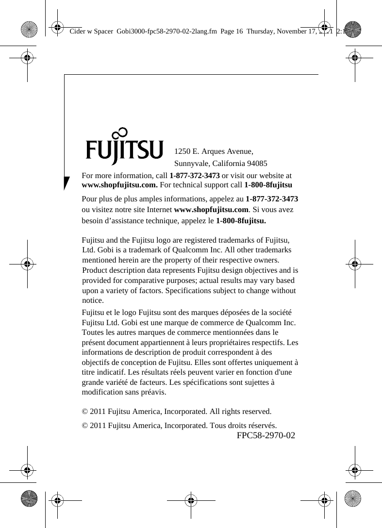 1250 E. Arques Avenue, Sunnyvale, California 94085For more information, call 1-877-372-3473 or visit our website at www.shopfujitsu.com. For technical support call 1-800-8fujitsuPour plus de plus amples informations, appelez au 1-877-372-3473 ou visitez notre site Internet www.shopfujitsu.com. Si vous avez besoin d’assistance technique, appelez le 1-800-8fujitsu.Fujitsu and the Fujitsu logo are registered trademarks of Fujitsu, Ltd. Gobi is a trademark of Qualcomm Inc. All other trademarks mentioned herein are the property of their respective owners. Product description data represents Fujitsu design objectives and is provided for comparative purposes; actual results may vary based upon a variety of factors. Specifications subject to change without notice. Fujitsu et le logo Fujitsu sont des marques déposées de la société Fujitsu Ltd. Gobi est une marque de commerce de Qualcomm Inc. Toutes les autres marques de commerce mentionnées dans le présent document appartiennent à leurs propriétaires respectifs. Les informations de description de produit correspondent à des objectifs de conception de Fujitsu. Elles sont offertes uniquement à titre indicatif. Les résultats réels peuvent varier en fonction d&apos;une grande variété de facteurs. Les spécifications sont sujettes à modification sans préavis.© 2011 Fujitsu America, Incorporated. All rights reserved.© 2011 Fujitsu America, Incorporated. Tous droits réservés.FPC58-2970-02Cider w Spacer  Gobi3000-fpc58-2970-02-2lang.fm  Page 16  Thursday, November 17, 2011  2:18 PM