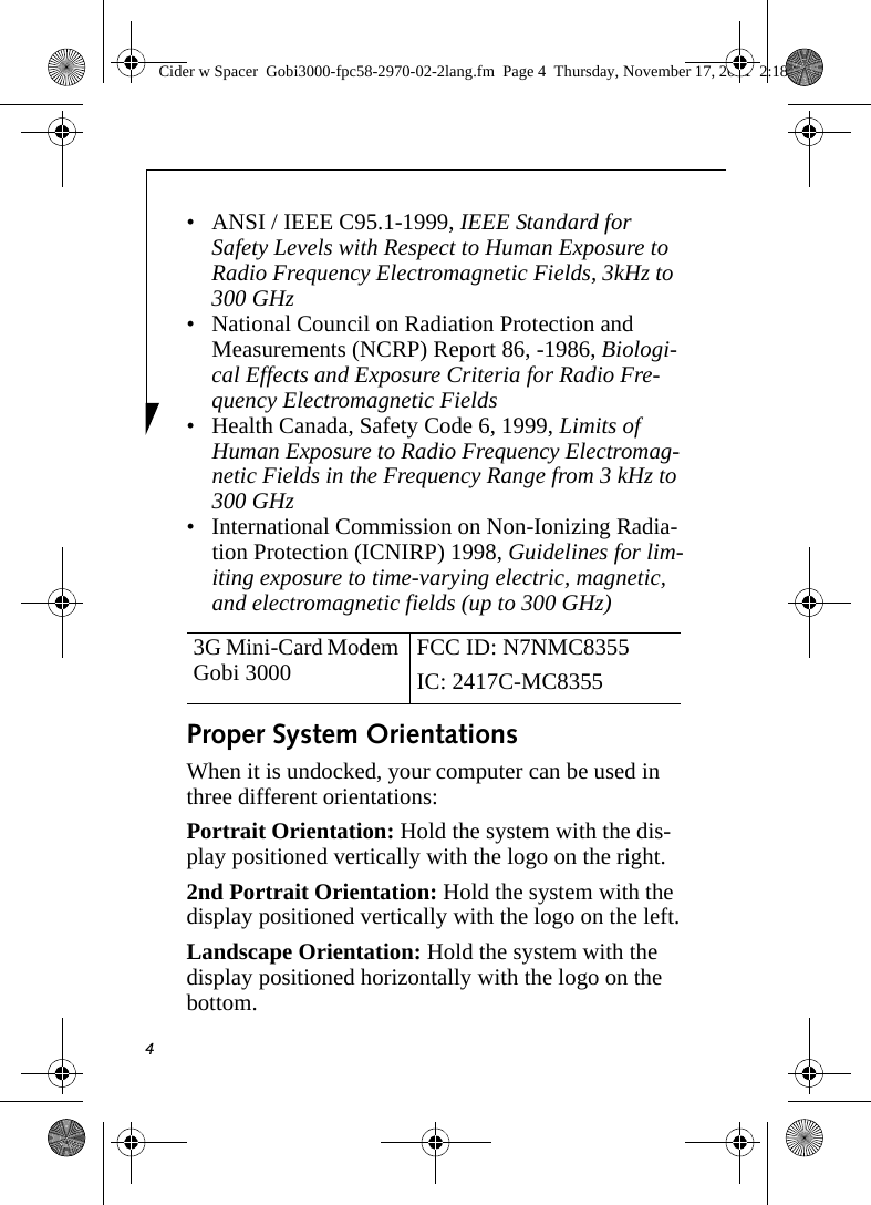 4• ANSI / IEEE C95.1-1999, IEEE Standard for Safety Levels with Respect to Human Exposure to Radio Frequency Electromagnetic Fields, 3kHz to 300 GHz• National Council on Radiation Protection and Measurements (NCRP) Report 86, -1986, Biologi-cal Effects and Exposure Criteria for Radio Fre-quency Electromagnetic Fields• Health Canada, Safety Code 6, 1999, Limits of Human Exposure to Radio Frequency Electromag-netic Fields in the Frequency Range from 3 kHz to 300 GHz• International Commission on Non-Ionizing Radia-tion Protection (ICNIRP) 1998, Guidelines for lim-iting exposure to time-varying electric, magnetic, and electromagnetic fields (up to 300 GHz)Proper System OrientationsWhen it is undocked, your computer can be used in three different orientations:Portrait Orientation: Hold the system with the dis-play positioned vertically with the logo on the right.2nd Portrait Orientation: Hold the system with the display positioned vertically with the logo on the left.Landscape Orientation: Hold the system with the display positioned horizontally with the logo on the bottom.3G Mini-Card Modem Gobi 3000  FCC ID: N7NMC8355IC: 2417C-MC8355 Cider w Spacer  Gobi3000-fpc58-2970-02-2lang.fm  Page 4  Thursday, November 17, 2011  2:18 PM