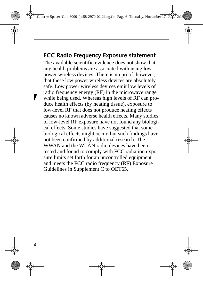 6FCC Radio Frequency Exposure statementThe available scientific evidence does not show that any health problems are associated with using low power wireless devices. There is no proof, however, that these low power wireless devices are absolutely safe. Low power wireless devices emit low levels of radio frequency energy (RF) in the microwave range while being used. Whereas high levels of RF can pro-duce health effects (by heating tissue), exposure to low-level RF that does not produce heating effects causes no known adverse health effects. Many studies of low-level RF exposure have not found any biologi-cal effects. Some studies have suggested that some biological effects might occur, but such findings have not been confirmed by additional research. The WWAN and the WLAN radio devices have been tested and found to comply with FCC radiation expo-sure limits set forth for an uncontrolled equipment and meets the FCC radio frequency (RF) Exposure Guidelines in Supplement C to OET65. Cider w Spacer  Gobi3000-fpc58-2970-02-2lang.fm  Page 6  Thursday, November 17, 2011  2:18 PM
