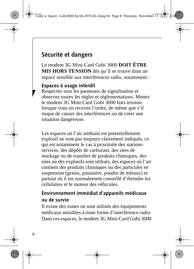 8Sécurité et dangers Le modem 3G Mini-Card Gobi 3000 DOIT ÊTRE MIS HORS TENSION dès qu’il se trouve dans un espace sensible aux interférences radio, notamment : Espaces à usage interdit Respectez tous les panneaux de signalisation et observez toutes les règles et réglementations. Mettez le modem 3G Mini-Card Gobi 3000 hors tension lorsque vous en recevez l’ordre, de même que s’il risque de causer des interférences ou de créer une situation dangereuse. Les espaces où l’air ambiant est potentiellement explosif ne sont pas toujours clairement indiqués, ce qui est notamment le cas à proximité des stations-services, des dépôts de carburant, des sites de stockage ou de transfert de produits chimiques, des sites où des explosifs sont utilisés, des espaces où l’air contient des produits chimiques ou des particules en suspension (grains, poussière, poudre de métaux) et partout où il est normalement conseillé d’éteindre les cellulaires et le moteur des véhicules. Environnement immédiat d’appareils médicaux ou de survie Il existe des zones où sont utilisés des équipements médicaux sensibles à toute forme d’interférence radio. Dans ces espaces, le modem 3G Mini-Card Gobi 3000 Cider w Spacer  Gobi3000-fpc58-2970-02-2lang.fm  Page 8  Thursday, November 17, 2011  2:18 PM