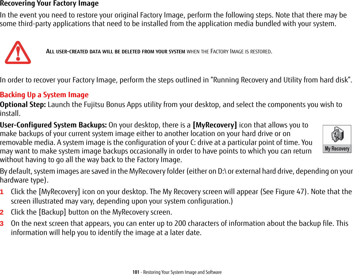 101 - Restoring Your System Image and SoftwareRecovering Your Factory Image In the event you need to restore your original Factory Image, perform the following steps. Note that there may be some third-party applications that need to be installed from the application media bundled with your system.In order to recover your Factory Image, perform the steps outlined in “Running Recovery and Utility from hard disk”. Backing Up a System ImageOptional Step: Launch the Fujitsu Bonus Apps utility from your desktop, and select the components you wish to install.User-Configured System Backups: On your desktop, there is a [MyRecovery] icon that allows you to make backups of your current system image either to another location on your hard drive or on removable media. A system image is the configuration of your C: drive at a particular point of time. You may want to make system image backups occasionally in order to have points to which you can return without having to go all the way back to the Factory Image.By default, system images are saved in the MyRecovery folder (either on D:\ or external hard drive, depending on your hardware type).1Click the [MyRecovery] icon on your desktop. The My Recovery screen will appear (See Figure 47). Note that the screen illustrated may vary, depending upon your system configuration.)2Click the [Backup] button on the MyRecovery screen.3On the next screen that appears, you can enter up to 200 characters of information about the backup file. This information will help you to identify the image at a later date.ALL USER-CREATED DATA WILL BE DELETED FROM YOUR SYSTEM WHEN THE FACTORY IMAGE IS RESTORED.My Recovery