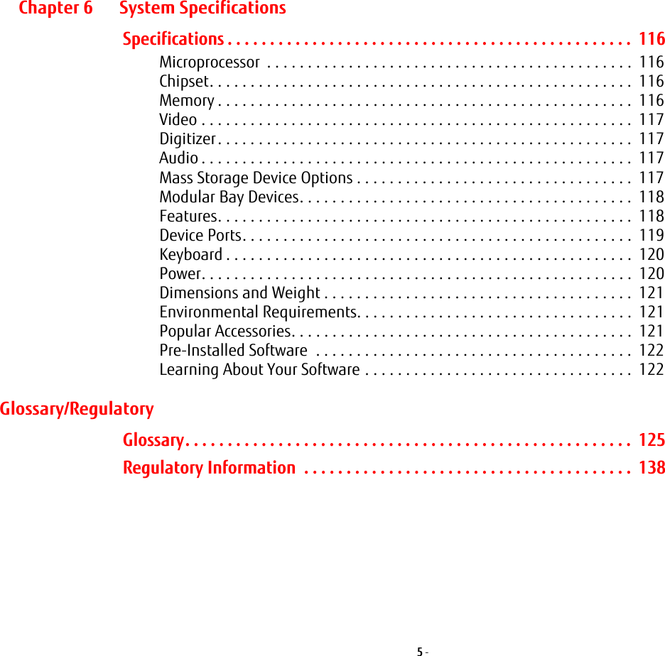 5 - Chapter 6 System SpecificationsSpecifications . . . . . . . . . . . . . . . . . . . . . . . . . . . . . . . . . . . . . . . . . . . . . . . .  116Microprocessor  . . . . . . . . . . . . . . . . . . . . . . . . . . . . . . . . . . . . . . . . . . . . .  116Chipset. . . . . . . . . . . . . . . . . . . . . . . . . . . . . . . . . . . . . . . . . . . . . . . . . . . .  116Memory . . . . . . . . . . . . . . . . . . . . . . . . . . . . . . . . . . . . . . . . . . . . . . . . . . .  116Video . . . . . . . . . . . . . . . . . . . . . . . . . . . . . . . . . . . . . . . . . . . . . . . . . . . . .  117Digitizer. . . . . . . . . . . . . . . . . . . . . . . . . . . . . . . . . . . . . . . . . . . . . . . . . . .  117Audio . . . . . . . . . . . . . . . . . . . . . . . . . . . . . . . . . . . . . . . . . . . . . . . . . . . . .  117Mass Storage Device Options . . . . . . . . . . . . . . . . . . . . . . . . . . . . . . . . . .  117Modular Bay Devices. . . . . . . . . . . . . . . . . . . . . . . . . . . . . . . . . . . . . . . . .  118Features. . . . . . . . . . . . . . . . . . . . . . . . . . . . . . . . . . . . . . . . . . . . . . . . . . .  118Device Ports. . . . . . . . . . . . . . . . . . . . . . . . . . . . . . . . . . . . . . . . . . . . . . . .  119Keyboard . . . . . . . . . . . . . . . . . . . . . . . . . . . . . . . . . . . . . . . . . . . . . . . . . .  120Power. . . . . . . . . . . . . . . . . . . . . . . . . . . . . . . . . . . . . . . . . . . . . . . . . . . . .  120Dimensions and Weight . . . . . . . . . . . . . . . . . . . . . . . . . . . . . . . . . . . . . .  121Environmental Requirements. . . . . . . . . . . . . . . . . . . . . . . . . . . . . . . . . .  121Popular Accessories. . . . . . . . . . . . . . . . . . . . . . . . . . . . . . . . . . . . . . . . . .  121Pre-Installed Software  . . . . . . . . . . . . . . . . . . . . . . . . . . . . . . . . . . . . . . .  122Learning About Your Software . . . . . . . . . . . . . . . . . . . . . . . . . . . . . . . . .  122Glossary/RegulatoryGlossary. . . . . . . . . . . . . . . . . . . . . . . . . . . . . . . . . . . . . . . . . . . . . . . . . . . . .  125Regulatory Information  . . . . . . . . . . . . . . . . . . . . . . . . . . . . . . . . . . . . . . .  138