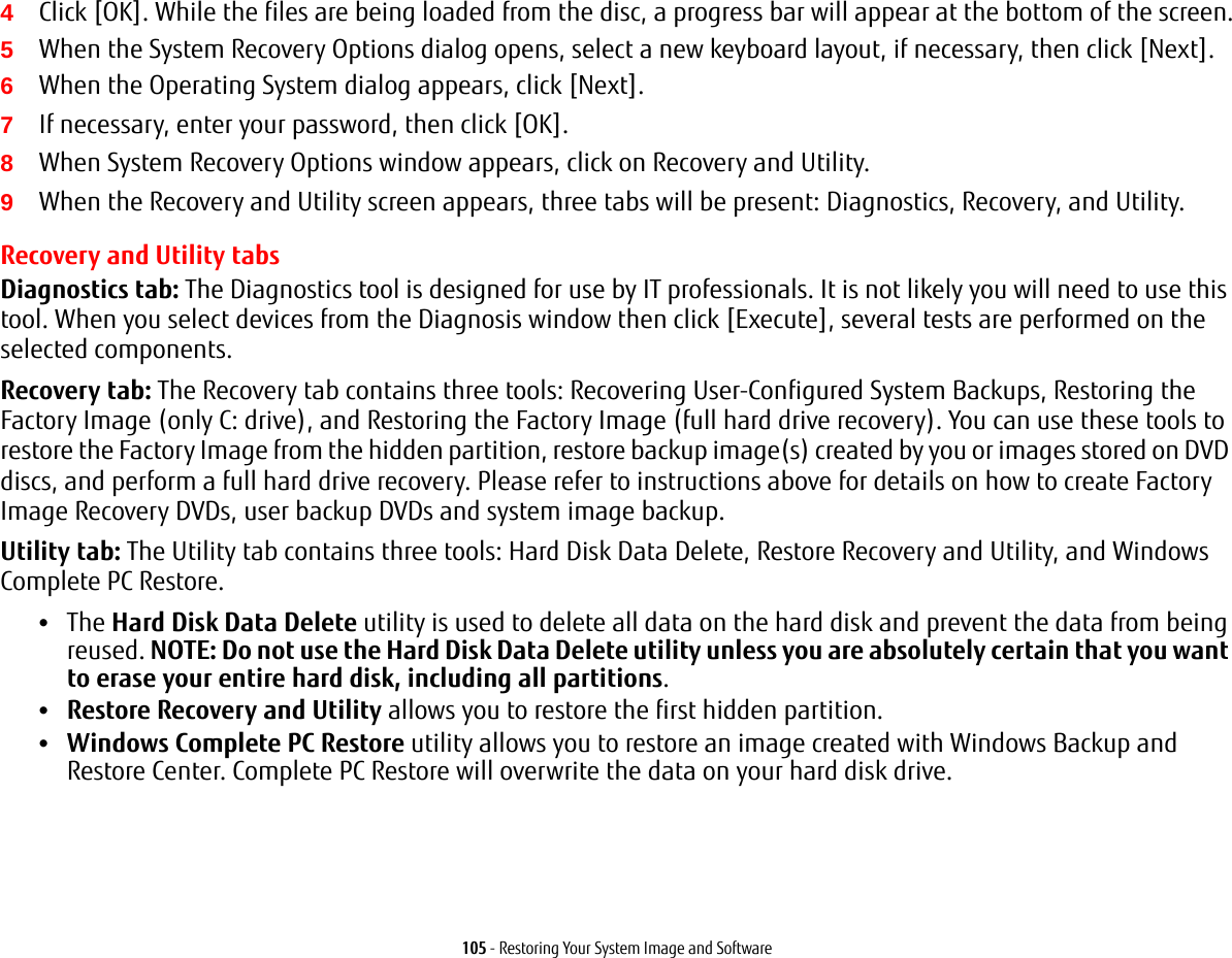105 - Restoring Your System Image and Software4Click [OK]. While the files are being loaded from the disc, a progress bar will appear at the bottom of the screen.5When the System Recovery Options dialog opens, select a new keyboard layout, if necessary, then click [Next].6When the Operating System dialog appears, click [Next]. 7If necessary, enter your password, then click [OK].8When System Recovery Options window appears, click on Recovery and Utility.9When the Recovery and Utility screen appears, three tabs will be present: Diagnostics, Recovery, and Utility.Recovery and Utility tabsDiagnostics tab: The Diagnostics tool is designed for use by IT professionals. It is not likely you will need to use this tool. When you select devices from the Diagnosis window then click [Execute], several tests are performed on the selected components.Recovery tab: The Recovery tab contains three tools: Recovering User-Configured System Backups, Restoring the Factory Image (only C: drive), and Restoring the Factory Image (full hard drive recovery). You can use these tools to restore the Factory Image from the hidden partition, restore backup image(s) created by you or images stored on DVD discs, and perform a full hard drive recovery. Please refer to instructions above for details on how to create Factory Image Recovery DVDs, user backup DVDs and system image backup. Utility tab: The Utility tab contains three tools: Hard Disk Data Delete, Restore Recovery and Utility, and Windows Complete PC Restore.•The Hard Disk Data Delete utility is used to delete all data on the hard disk and prevent the data from being reused. NOTE: Do not use the Hard Disk Data Delete utility unless you are absolutely certain that you want to erase your entire hard disk, including all partitions.•Restore Recovery and Utility allows you to restore the first hidden partition.•Windows Complete PC Restore utility allows you to restore an image created with Windows Backup and Restore Center. Complete PC Restore will overwrite the data on your hard disk drive.
