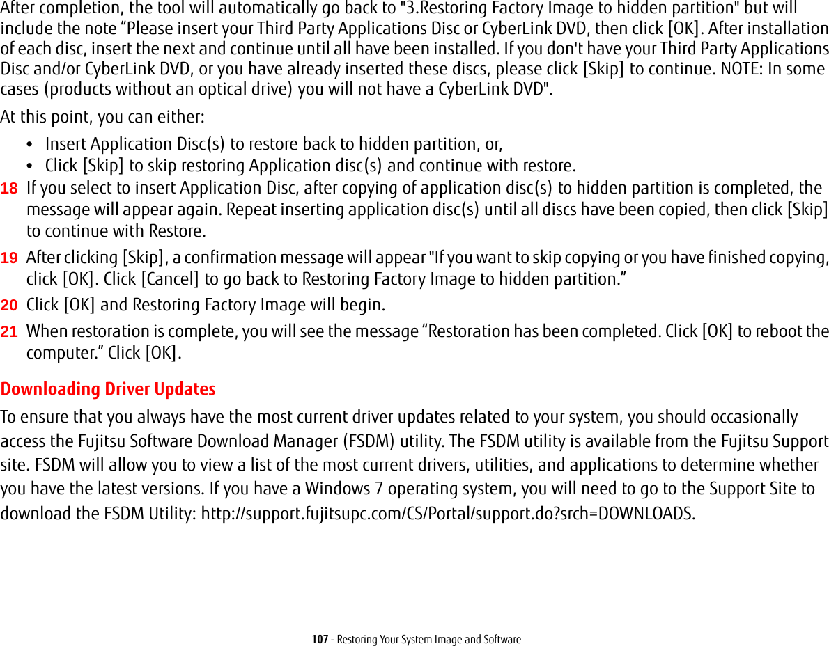 107 - Restoring Your System Image and SoftwareAfter completion, the tool will automatically go back to &quot;3.Restoring Factory Image to hidden partition&quot; but will include the note “Please insert your Third Party Applications Disc or CyberLink DVD, then click [OK]. After installation of each disc, insert the next and continue until all have been installed. If you don&apos;t have your Third Party Applications Disc and/or CyberLink DVD, or you have already inserted these discs, please click [Skip] to continue. NOTE: In some cases (products without an optical drive) you will not have a CyberLink DVD&quot;. At this point, you can either:•Insert Application Disc(s) to restore back to hidden partition, or, •Click [Skip] to skip restoring Application disc(s) and continue with restore.18 If you select to insert Application Disc, after copying of application disc(s) to hidden partition is completed, the message will appear again. Repeat inserting application disc(s) until all discs have been copied, then click [Skip] to continue with Restore.19 After clicking [Skip], a confirmation message will appear &quot;If you want to skip copying or you have finished copying, click [OK]. Click [Cancel] to go back to Restoring Factory Image to hidden partition.” 20 Click [OK] and Restoring Factory Image will begin.21 When restoration is complete, you will see the message “Restoration has been completed. Click [OK] to reboot the computer.” Click [OK].Downloading Driver UpdatesTo ensure that you always have the most current driver updates related to your system, you should occasionally access the Fujitsu Software Download Manager (FSDM) utility. The FSDM utility is available from the Fujitsu Support site. FSDM will allow you to view a list of the most current drivers, utilities, and applications to determine whether you have the latest versions. If you have a Windows 7 operating system, you will need to go to the Support Site to download the FSDM Utility: http://support.fujitsupc.com/CS/Portal/support.do?srch=DOWNLOADS.