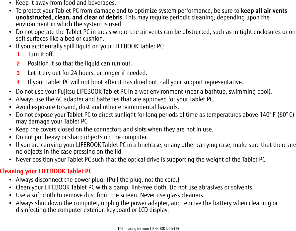 109 - Caring for your LIFEBOOK Tablet PC•Keep it away from food and beverages.•To protect your Tablet PC from damage and to optimize system performance, be sure to keep all air vents unobstructed, clean, and clear of debris. This may require periodic cleaning, depending upon the environment in which the system is used. •Do not operate the Tablet PC in areas where the air vents can be obstructed, such as in tight enclosures or on soft surfaces like a bed or cushion.•If you accidentally spill liquid on your LIFEBOOK Tablet PC:1Turn it off.2Position it so that the liquid can run out.3Let it dry out for 24 hours, or longer if needed.4If your Tablet PC will not boot after it has dried out, call your support representative.•Do not use your Fujitsu LIFEBOOK Tablet PC in a wet environment (near a bathtub, swimming pool).•Always use the AC adapter and batteries that are approved for your Tablet PC.•Avoid exposure to sand, dust and other environmental hazards.•Do not expose your Tablet PC to direct sunlight for long periods of time as temperatures above 140° F (60° C) may damage your Tablet PC.•Keep the covers closed on the connectors and slots when they are not in use.•Do not put heavy or sharp objects on the computer.•If you are carrying your LIFEBOOK Tablet PC in a briefcase, or any other carrying case, make sure that there are no objects in the case pressing on the lid.•Never position your Tablet PC such that the optical drive is supporting the weight of the Tablet PC. Cleaning your LIFEBOOK Tablet PC•Always disconnect the power plug. (Pull the plug, not the cord.)•Clean your LIFEBOOK Tablet PC with a damp, lint-free cloth. Do not use abrasives or solvents.•Use a soft cloth to remove dust from the screen. Never use glass cleaners.•Always shut down the computer, unplug the power adapter, and remove the battery when cleaning or disinfecting the computer exterior, keyboard or LCD display.  