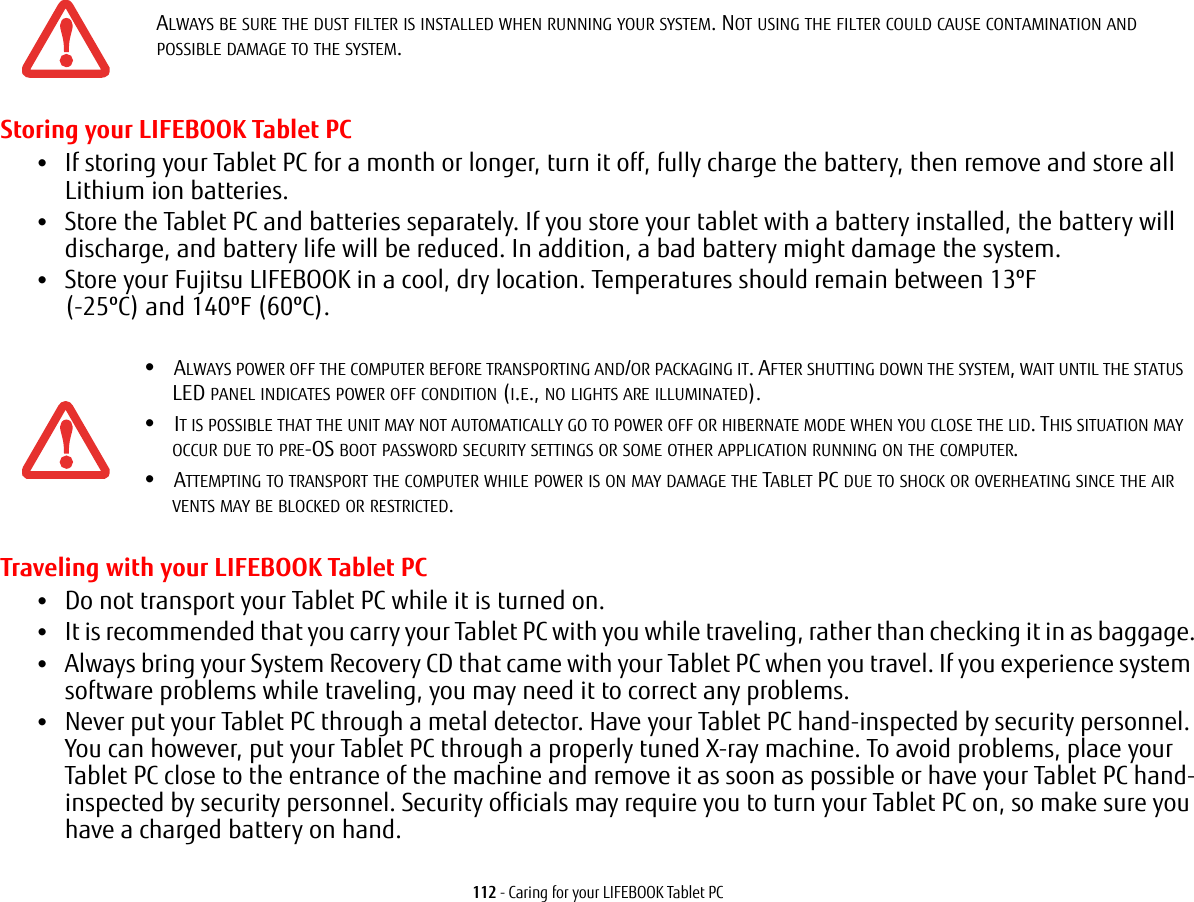 112 - Caring for your LIFEBOOK Tablet PCStoring your LIFEBOOK Tablet PC•If storing your Tablet PC for a month or longer, turn it off, fully charge the battery, then remove and store all Lithium ion batteries.•Store the Tablet PC and batteries separately. If you store your tablet with a battery installed, the battery will discharge, and battery life will be reduced. In addition, a bad battery might damage the system.•Store your Fujitsu LIFEBOOK in a cool, dry location. Temperatures should remain between 13ºF  (-25ºC) and 140ºF (60ºC).Traveling with your LIFEBOOK Tablet PC•Do not transport your Tablet PC while it is turned on. •It is recommended that you carry your Tablet PC with you while traveling, rather than checking it in as baggage.•Always bring your System Recovery CD that came with your Tablet PC when you travel. If you experience system software problems while traveling, you may need it to correct any problems. •Never put your Tablet PC through a metal detector. Have your Tablet PC hand-inspected by security personnel. You can however, put your Tablet PC through a properly tuned X-ray machine. To avoid problems, place your Tablet PC close to the entrance of the machine and remove it as soon as possible or have your Tablet PC hand-inspected by security personnel. Security officials may require you to turn your Tablet PC on, so make sure you have a charged battery on hand. ALWAYS BE SURE THE DUST FILTER IS INSTALLED WHEN RUNNING YOUR SYSTEM. NOT USING THE FILTER COULD CAUSE CONTAMINATION AND POSSIBLE DAMAGE TO THE SYSTEM.•ALWAYS POWER OFF THE COMPUTER BEFORE TRANSPORTING AND/OR PACKAGING IT. AFTER SHUTTING DOWN THE SYSTEM, WAIT UNTIL THE STATUS LED PANEL INDICATES POWER OFF CONDITION (I.E., NO LIGHTS ARE ILLUMINATED).•IT IS POSSIBLE THAT THE UNIT MAY NOT AUTOMATICALLY GO TO POWER OFF OR HIBERNATE MODE WHEN YOU CLOSE THE LID. THIS SITUATION MAY OCCUR DUE TO PRE-OS BOOT PASSWORD SECURITY SETTINGS OR SOME OTHER APPLICATION RUNNING ON THE COMPUTER. •ATTEMPTING TO TRANSPORT THE COMPUTER WHILE POWER IS ON MAY DAMAGE THE TABLET PC DUE TO SHOCK OR OVERHEATING SINCE THE AIR VENTS MAY BE BLOCKED OR RESTRICTED. 