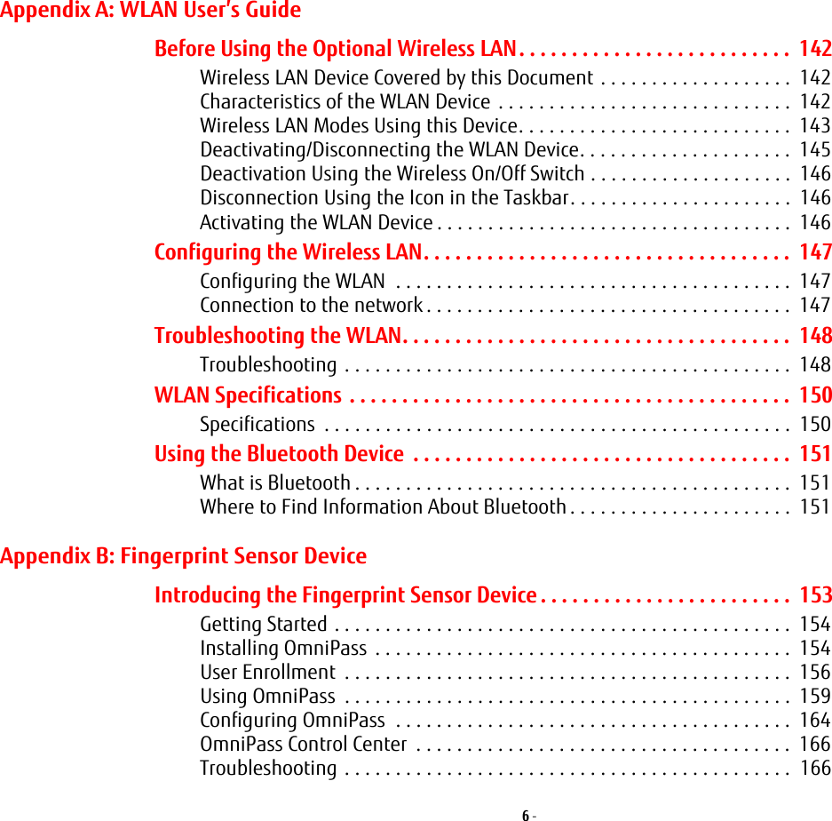 6 - Appendix A: WLAN User’s GuideBefore Using the Optional Wireless LAN. . . . . . . . . . . . . . . . . . . . . . . . . .  142Wireless LAN Device Covered by this Document . . . . . . . . . . . . . . . . . . .  142Characteristics of the WLAN Device  . . . . . . . . . . . . . . . . . . . . . . . . . . . . .  142Wireless LAN Modes Using this Device. . . . . . . . . . . . . . . . . . . . . . . . . . .  143Deactivating/Disconnecting the WLAN Device. . . . . . . . . . . . . . . . . . . . .  145Deactivation Using the Wireless On/Off Switch . . . . . . . . . . . . . . . . . . . .  146Disconnection Using the Icon in the Taskbar. . . . . . . . . . . . . . . . . . . . . .  146Activating the WLAN Device . . . . . . . . . . . . . . . . . . . . . . . . . . . . . . . . . . .  146Configuring the Wireless LAN. . . . . . . . . . . . . . . . . . . . . . . . . . . . . . . . . . .  147Configuring the WLAN  . . . . . . . . . . . . . . . . . . . . . . . . . . . . . . . . . . . . . . .  147Connection to the network . . . . . . . . . . . . . . . . . . . . . . . . . . . . . . . . . . . .  147Troubleshooting the WLAN. . . . . . . . . . . . . . . . . . . . . . . . . . . . . . . . . . . . .  148Troubleshooting . . . . . . . . . . . . . . . . . . . . . . . . . . . . . . . . . . . . . . . . . . . .  148WLAN Specifications . . . . . . . . . . . . . . . . . . . . . . . . . . . . . . . . . . . . . . . . . .  150Specifications  . . . . . . . . . . . . . . . . . . . . . . . . . . . . . . . . . . . . . . . . . . . . . .  150Using the Bluetooth Device  . . . . . . . . . . . . . . . . . . . . . . . . . . . . . . . . . . . .  151What is Bluetooth . . . . . . . . . . . . . . . . . . . . . . . . . . . . . . . . . . . . . . . . . . .  151Where to Find Information About Bluetooth . . . . . . . . . . . . . . . . . . . . . .  151Appendix B: Fingerprint Sensor DeviceIntroducing the Fingerprint Sensor Device . . . . . . . . . . . . . . . . . . . . . . . .  153Getting Started . . . . . . . . . . . . . . . . . . . . . . . . . . . . . . . . . . . . . . . . . . . . .  154Installing OmniPass  . . . . . . . . . . . . . . . . . . . . . . . . . . . . . . . . . . . . . . . . .  154User Enrollment  . . . . . . . . . . . . . . . . . . . . . . . . . . . . . . . . . . . . . . . . . . . .  156Using OmniPass  . . . . . . . . . . . . . . . . . . . . . . . . . . . . . . . . . . . . . . . . . . . .  159Configuring OmniPass  . . . . . . . . . . . . . . . . . . . . . . . . . . . . . . . . . . . . . . .  164OmniPass Control Center  . . . . . . . . . . . . . . . . . . . . . . . . . . . . . . . . . . . . .  166Troubleshooting . . . . . . . . . . . . . . . . . . . . . . . . . . . . . . . . . . . . . . . . . . . .  166