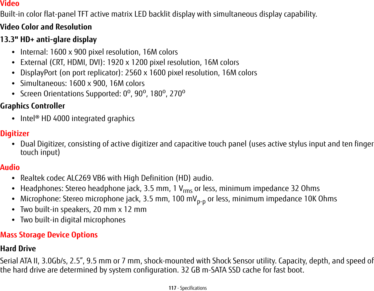 117 - SpecificationsVideoBuilt-in color flat-panel TFT active matrix LED backlit display with simultaneous display capability.Video Color and Resolution 13.3&quot; HD+ anti-glare display •Internal: 1600 x 900 pixel resolution, 16M colors•External (CRT, HDMI, DVI): 1920 x 1200 pixel resolution, 16M colors•DisplayPort (on port replicator): 2560 x 1600 pixel resolution, 16M colors•Simultaneous: 1600 x 900, 16M colors•Screen Orientations Supported: 0o, 90o, 180o, 270oGraphics Controller •Intel® HD 4000 integrated graphics Digitizer•Dual Digitizer, consisting of active digitizer and capacitive touch panel (uses active stylus input and ten finger touch input)Audio•Realtek codec ALC269 VB6 with High Definition (HD) audio.•Headphones: Stereo headphone jack, 3.5 mm, 1 Vrms or less, minimum impedance 32 Ohms•Microphone: Stereo microphone jack, 3.5 mm, 100 mVp-p or less, minimum impedance 10K Ohms•Two built-in speakers, 20 mm x 12 mm•Two built-in digital microphonesMass Storage Device OptionsHard Drive Serial ATA II, 3.0Gb/s, 2.5”, 9.5 mm or 7 mm, shock-mounted with Shock Sensor utility. Capacity, depth, and speed of the hard drive are determined by system configuration. 32 GB m-SATA SSD cache for fast boot.