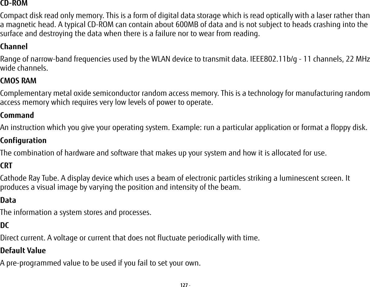 127 - CD-ROM Compact disk read only memory. This is a form of digital data storage which is read optically with a laser rather than a magnetic head. A typical CD-ROM can contain about 600MB of data and is not subject to heads crashing into the surface and destroying the data when there is a failure nor to wear from reading.Channel Range of narrow-band frequencies used by the WLAN device to transmit data. IEEE802.11b/g - 11 channels, 22 MHz wide channels.CMOS RAM Complementary metal oxide semiconductor random access memory. This is a technology for manufacturing random access memory which requires very low levels of power to operate.Command An instruction which you give your operating system. Example: run a particular application or format a floppy disk.Configuration The combination of hardware and software that makes up your system and how it is allocated for use.CRT Cathode Ray Tube. A display device which uses a beam of electronic particles striking a luminescent screen. It produces a visual image by varying the position and intensity of the beam.Data The information a system stores and processes.DC Direct current. A voltage or current that does not fluctuate periodically with time.Default Value A pre-programmed value to be used if you fail to set your own.