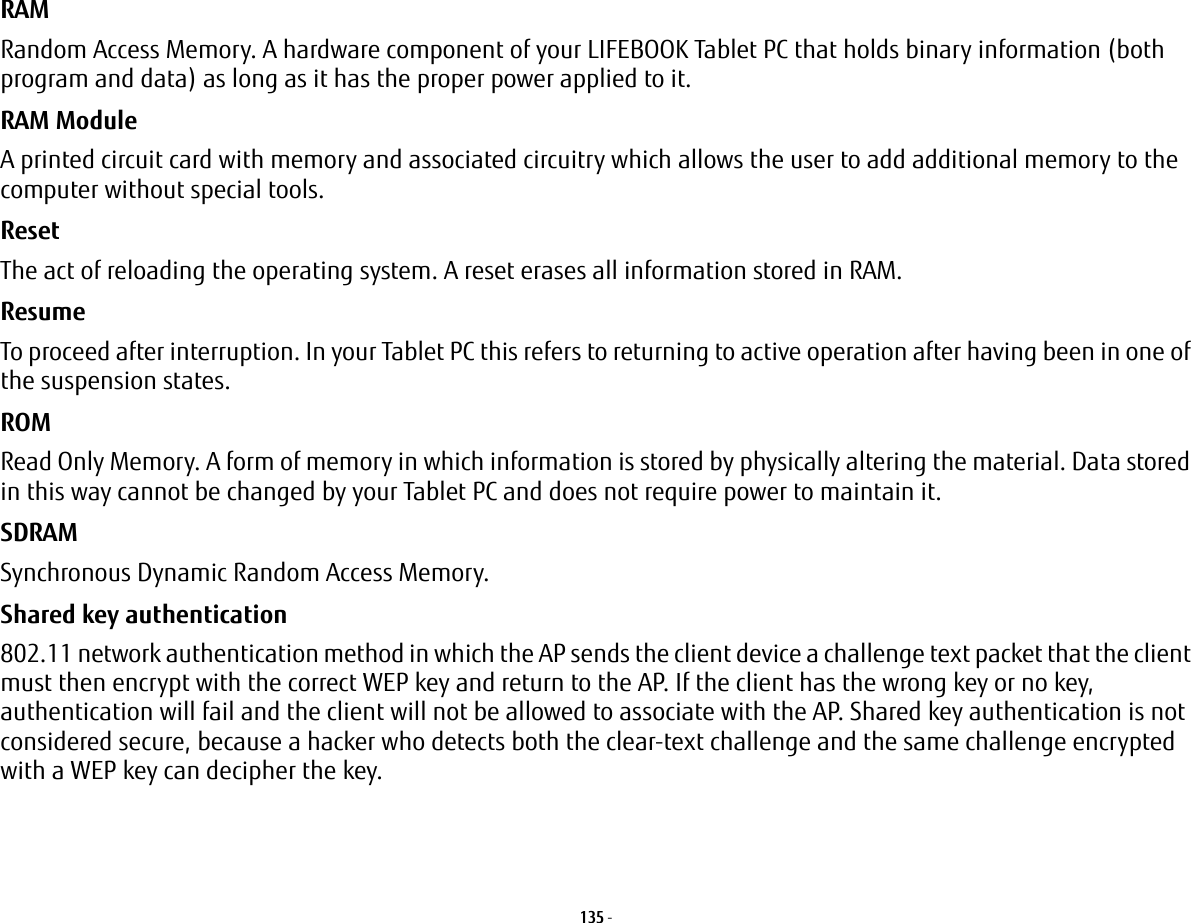 135 - RAM Random Access Memory. A hardware component of your LIFEBOOK Tablet PC that holds binary information (both program and data) as long as it has the proper power applied to it.RAM Module A printed circuit card with memory and associated circuitry which allows the user to add additional memory to the computer without special tools.Reset The act of reloading the operating system. A reset erases all information stored in RAM.Resume To proceed after interruption. In your Tablet PC this refers to returning to active operation after having been in one of the suspension states.ROM Read Only Memory. A form of memory in which information is stored by physically altering the material. Data stored in this way cannot be changed by your Tablet PC and does not require power to maintain it.SDRAM Synchronous Dynamic Random Access Memory.Shared key authentication 802.11 network authentication method in which the AP sends the client device a challenge text packet that the client must then encrypt with the correct WEP key and return to the AP. If the client has the wrong key or no key, authentication will fail and the client will not be allowed to associate with the AP. Shared key authentication is not considered secure, because a hacker who detects both the clear-text challenge and the same challenge encrypted with a WEP key can decipher the key.