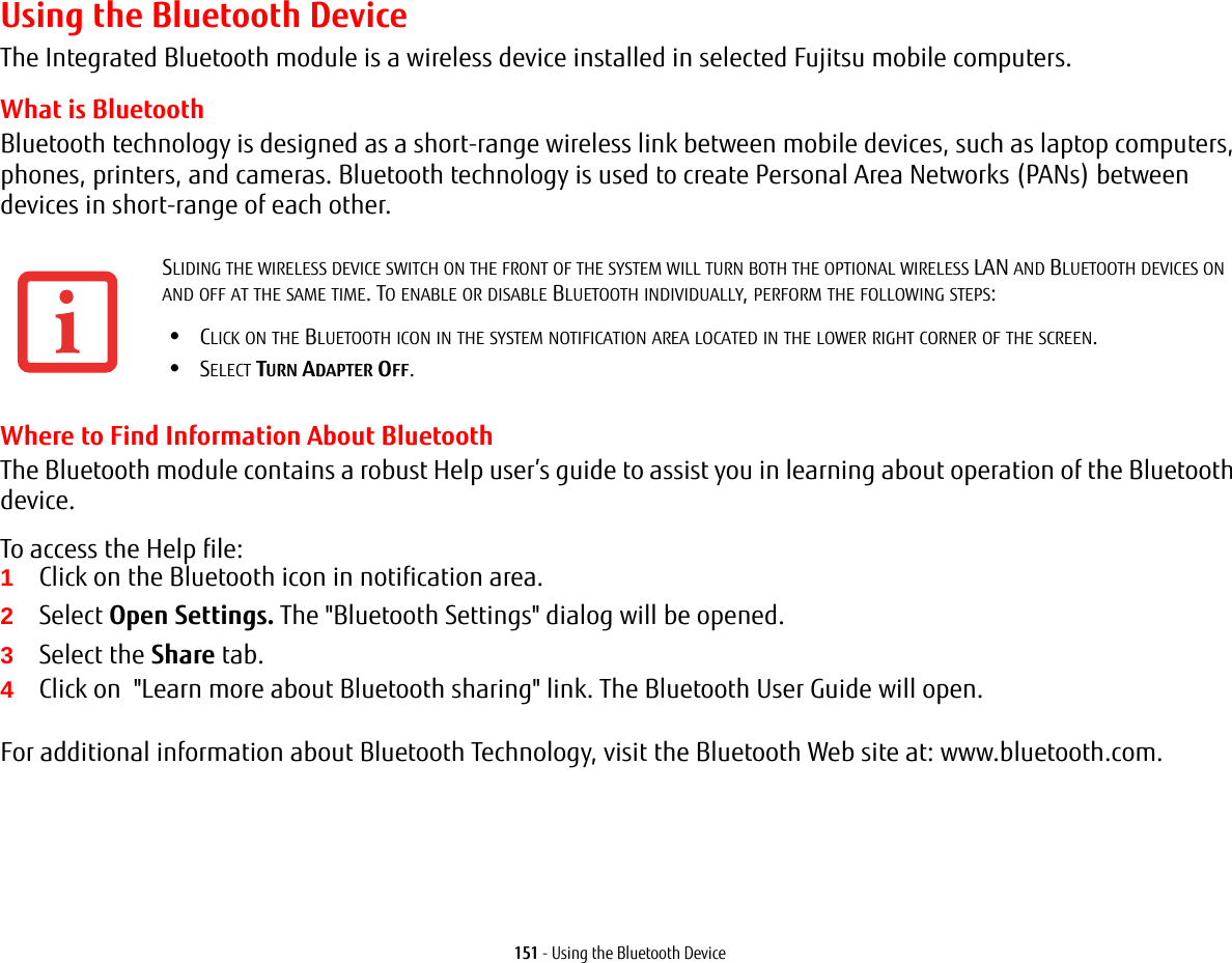 151 - Using the Bluetooth DeviceUsing the Bluetooth DeviceThe Integrated Bluetooth module is a wireless device installed in selected Fujitsu mobile computers. What is BluetoothBluetooth technology is designed as a short-range wireless link between mobile devices, such as laptop computers, phones, printers, and cameras. Bluetooth technology is used to create Personal Area Networks (PANs) between devices in short-range of each other. Where to Find Information About BluetoothThe Bluetooth module contains a robust Help user’s guide to assist you in learning about operation of the Bluetooth device.To access the Help file:1Click on the Bluetooth icon in notification area.2Select Open Settings. The &quot;Bluetooth Settings&quot; dialog will be opened.3Select the Share tab.4Click on  &quot;Learn more about Bluetooth sharing&quot; link. The Bluetooth User Guide will open. For additional information about Bluetooth Technology, visit the Bluetooth Web site at: www.bluetooth.com.SLIDING THE WIRELESS DEVICE SWITCH ON THE FRONT OF THE SYSTEM WILL TURN BOTH THE OPTIONAL WIRELESS LAN AND BLUETOOTH DEVICES ON AND OFF AT THE SAME TIME. TO ENABLE OR DISABLE BLUETOOTH INDIVIDUALLY, PERFORM THE FOLLOWING STEPS:•CLICK ON THE BLUETOOTH ICON IN THE SYSTEM NOTIFICATION AREA LOCATED IN THE LOWER RIGHT CORNER OF THE SCREEN.•SELECT TURN ADAPTER OFF.