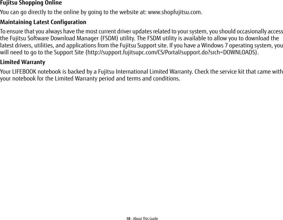 10 - About This GuideFujitsu Shopping Online You can go directly to the online by going to the website at: www.shopfujitsu.com.Maintaining Latest Configuration To ensure that you always have the most current driver updates related to your system, you should occasionally access the Fujitsu Software Download Manager (FSDM) utility. The FSDM utility is available to allow you to download the latest drivers, utilities, and applications from the Fujitsu Support site. If you have a Windows 7 operating system, you will need to go to the Support Site (http://support.fujitsupc.com/CS/Portal/support.do?srch=DOWNLOADS). Limited Warranty Your LIFEBOOK notebook is backed by a Fujitsu International Limited Warranty. Check the service kit that came with your notebook for the Limited Warranty period and terms and conditions.