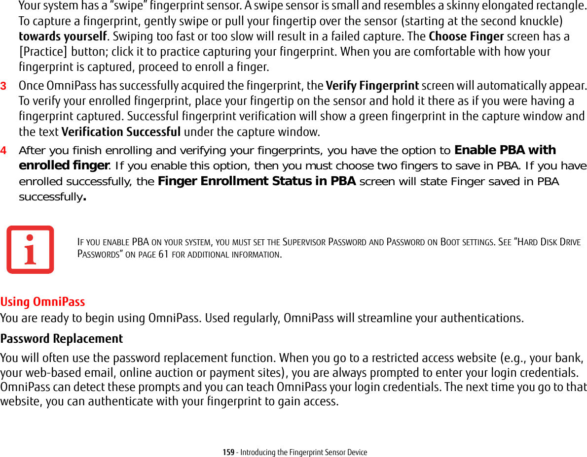 159 - Introducing the Fingerprint Sensor DeviceYour system has a “swipe” fingerprint sensor. A swipe sensor is small and resembles a skinny elongated rectangle. To capture a fingerprint, gently swipe or pull your fingertip over the sensor (starting at the second knuckle) towards yourself. Swiping too fast or too slow will result in a failed capture. The Choose Finger screen has a [Practice] button; click it to practice capturing your fingerprint. When you are comfortable with how your fingerprint is captured, proceed to enroll a finger.3Once OmniPass has successfully acquired the fingerprint, the Verify Fingerprint screen will automatically appear. To verify your enrolled fingerprint, place your fingertip on the sensor and hold it there as if you were having a fingerprint captured. Successful fingerprint verification will show a green fingerprint in the capture window and the text Verification Successful under the capture window.4After you finish enrolling and verifying your fingerprints, you have the option to Enable PBA with enrolled finger. If you enable this option, then you must choose two fingers to save in PBA. If you have enrolled successfully, the Finger Enrollment Status in PBA screen will state Finger saved in PBA successfully.Using OmniPassYou are ready to begin using OmniPass. Used regularly, OmniPass will streamline your authentications.Password Replacement You will often use the password replacement function. When you go to a restricted access website (e.g., your bank, your web-based email, online auction or payment sites), you are always prompted to enter your login credentials. OmniPass can detect these prompts and you can teach OmniPass your login credentials. The next time you go to that website, you can authenticate with your fingerprint to gain access.IF YOU ENABLE PBA ON YOUR SYSTEM, YOU MUST SET THE SUPERVISOR PASSWORD AND PASSWORD ON BOOT SETTINGS. SEE “HARD DISK DRIVE PASSWORDS” ON PAGE 61 FOR ADDITIONAL INFORMATION.