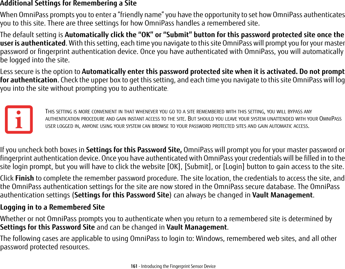 161 - Introducing the Fingerprint Sensor DeviceAdditional Settings for Remembering a Site When OmniPass prompts you to enter a “friendly name” you have the opportunity to set how OmniPass authenticates you to this site. There are three settings for how OmniPass handles a remembered site.The default setting is Automatically click the “OK” or “Submit” button for this password protected site once the user is authenticated. With this setting, each time you navigate to this site OmniPass will prompt you for your master password or fingerprint authentication device. Once you have authenticated with OmniPass, you will automatically be logged into the site. Less secure is the option to Automatically enter this password protected site when it is activated. Do not prompt for authentication. Check the upper box to get this setting, and each time you navigate to this site OmniPass will log you into the site without prompting you to authenticate.If you uncheck both boxes in Settings for this Password Site, OmniPass will prompt you for your master password or fingerprint authentication device. Once you have authenticated with OmniPass your credentials will be filled in to the site login prompt, but you will have to click the website [OK], [Submit], or [Login] button to gain access to the site. Click Finish to complete the remember password procedure. The site location, the credentials to access the site, and the OmniPass authentication settings for the site are now stored in the OmniPass secure database. The OmniPass authentication settings (Settings for this Password Site) can always be changed in Vault Management.Logging in to a Remembered Site Whether or not OmniPass prompts you to authenticate when you return to a remembered site is determined by Settings for this Password Site and can be changed in Vault Management. The following cases are applicable to using OmniPass to login to: Windows, remembered web sites, and all other password protected resources.THIS SETTING IS MORE CONVENIENT IN THAT WHENEVER YOU GO TO A SITE REMEMBERED WITH THIS SETTING, YOU WILL BYPASS ANY AUTHENTICATION PROCEDURE AND GAIN INSTANT ACCESS TO THE SITE. BUT SHOULD YOU LEAVE YOUR SYSTEM UNATTENDED WITH YOUR OMNIPASS USER LOGGED IN, ANYONE USING YOUR SYSTEM CAN BROWSE TO YOUR PASSWORD PROTECTED SITES AND GAIN AUTOMATIC ACCESS.