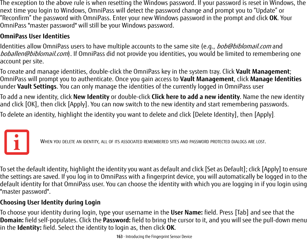 163 - Introducing the Fingerprint Sensor DeviceThe exception to the above rule is when resetting the Windows password. If your password is reset in Windows, the next time you login to Windows, OmniPass will detect the password change and prompt you to “Update” or “Reconfirm” the password with OmniPass. Enter your new Windows password in the prompt and click OK. Your OmniPass &quot;master password&quot; will still be your Windows password.OmniPass User Identities Identities allow OmniPass users to have multiple accounts to the same site (e.g., bob@biblomail.com and boballen@biblomail.com). If OmniPass did not provide you identities, you would be limited to remembering one account per site.To create and manage identities, double-click the OmniPass key in the system tray. Click Vault Management; OmniPass will prompt you to authenticate. Once you gain access to Vault Management, click Manage Identities under Vault Settings. You can only manage the identities of the currently logged in OmniPass userTo add a new identity, click New Identity or double-click Click here to add a new identity. Name the new identity and click [OK], then click [Apply]. You can now switch to the new identity and start remembering passwords.To delete an identity, highlight the identity you want to delete and click [Delete Identity], then [Apply].To set the default identity, highlight the identity you want as default and click [Set as Default]; click [Apply] to ensure the settings are saved. If you log in to OmniPass with a fingerprint device, you will automatically be logged in to the default identity for that OmniPass user. You can choose the identity with which you are logging in if you login using &quot;master password&quot;.Choosing User Identity during Login To choose your identity during login, type your username in the User Name: field. Press [Tab] and see that the Domain: field self-populates. Click the Password: field to bring the cursor to it, and you will see the pull-down menu in the Identity: field. Select the identity to login as, then click OK.WHEN YOU DELETE AN IDENTITY, ALL OF ITS ASSOCIATED REMEMBERED SITES AND PASSWORD PROTECTED DIALOGS ARE LOST.
