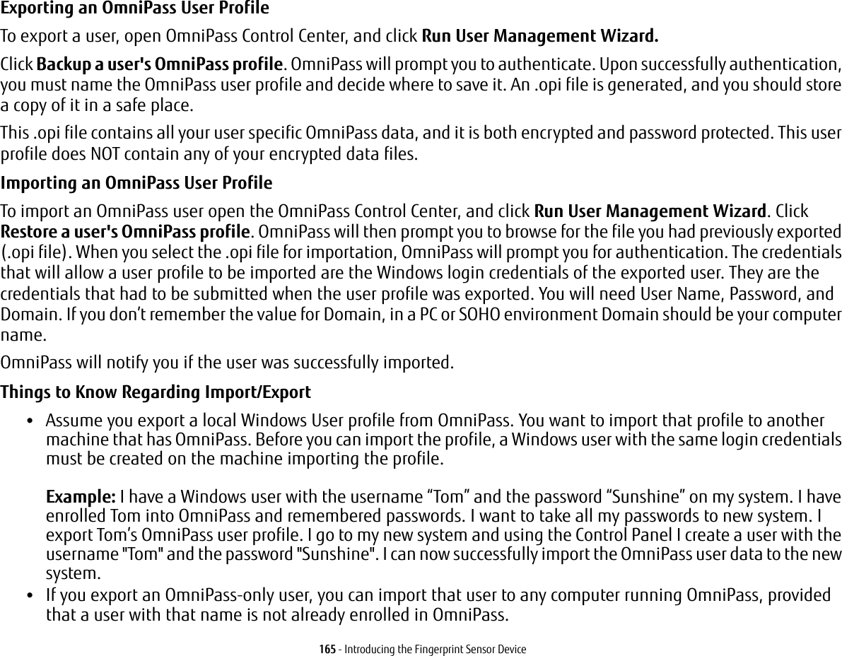 165 - Introducing the Fingerprint Sensor DeviceExporting an OmniPass User Profile To export a user, open OmniPass Control Center, and click Run User Management Wizard. Click Backup a user&apos;s OmniPass profile. OmniPass will prompt you to authenticate. Upon successfully authentication, you must name the OmniPass user profile and decide where to save it. An .opi file is generated, and you should store a copy of it in a safe place.This .opi file contains all your user specific OmniPass data, and it is both encrypted and password protected. This user profile does NOT contain any of your encrypted data files.Importing an OmniPass User Profile To import an OmniPass user open the OmniPass Control Center, and click Run User Management Wizard. Click Restore a user&apos;s OmniPass profile. OmniPass will then prompt you to browse for the file you had previously exported (.opi file). When you select the .opi file for importation, OmniPass will prompt you for authentication. The credentials that will allow a user profile to be imported are the Windows login credentials of the exported user. They are the credentials that had to be submitted when the user profile was exported. You will need User Name, Password, and Domain. If you don’t remember the value for Domain, in a PC or SOHO environment Domain should be your computer name.OmniPass will notify you if the user was successfully imported.Things to Know Regarding Import/Export •Assume you export a local Windows User profile from OmniPass. You want to import that profile to another machine that has OmniPass. Before you can import the profile, a Windows user with the same login credentials must be created on the machine importing the profile.  Example: I have a Windows user with the username “Tom” and the password “Sunshine” on my system. I have enrolled Tom into OmniPass and remembered passwords. I want to take all my passwords to new system. I export Tom’s OmniPass user profile. I go to my new system and using the Control Panel I create a user with the username &quot;Tom&quot; and the password &quot;Sunshine&quot;. I can now successfully import the OmniPass user data to the new system.•If you export an OmniPass-only user, you can import that user to any computer running OmniPass, provided that a user with that name is not already enrolled in OmniPass. 