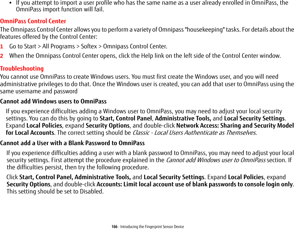 166 - Introducing the Fingerprint Sensor Device•If you attempt to import a user profile who has the same name as a user already enrolled in OmniPass, the OmniPass import function will fail.OmniPass Control CenterThe Omnipass Control Center allows you to perform a variety of Omnipass &quot;housekeeping&quot; tasks. For details about the features offered by the Control Center:1Go to Start &gt; All Programs &gt; Softex &gt; Omnipass Control Center.2When the Omnipass Control Center opens, click the Help link on the left side of the Control Center window. TroubleshootingYou cannot use OmniPass to create Windows users. You must first create the Windows user, and you will need administrative privileges to do that. Once the Windows user is created, you can add that user to OmniPass using the same username and passwordCannot add Windows users to OmniPass If you experience difficulties adding a Windows user to OmniPass, you may need to adjust your local security settings. You can do this by going to Start, Control Panel, Administrative Tools, and Local Security Settings. Expand Local Policies, expand Security Options, and double-click Network Access: Sharing and Security Model for Local Accounts. The correct setting should be Classic - Local Users Authenticate as Themselves.Cannot add a User with a Blank Password to OmniPass If you experience difficulties adding a user with a blank password to OmniPass, you may need to adjust your local security settings. First attempt the procedure explained in the Cannot add Windows user to OmniPass section. If the difficulties persist, then try the following procedure.Click Start, Control Panel, Administrative Tools, and Local Security Settings. Expand Local Policies, expand Security Options, and double-click Accounts: Limit local account use of blank passwords to console login only. This setting should be set to Disabled.