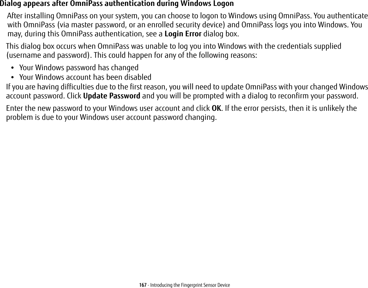 167 - Introducing the Fingerprint Sensor DeviceDialog appears after OmniPass authentication during Windows Logon After installing OmniPass on your system, you can choose to logon to Windows using OmniPass. You authenticate with OmniPass (via master password, or an enrolled security device) and OmniPass logs you into Windows. You may, during this OmniPass authentication, see a Login Error dialog box.This dialog box occurs when OmniPass was unable to log you into Windows with the credentials supplied (username and password). This could happen for any of the following reasons:•Your Windows password has changed•Your Windows account has been disabledIf you are having difficulties due to the first reason, you will need to update OmniPass with your changed Windows account password. Click Update Password and you will be prompted with a dialog to reconfirm your password.Enter the new password to your Windows user account and click OK. If the error persists, then it is unlikely the problem is due to your Windows user account password changing.