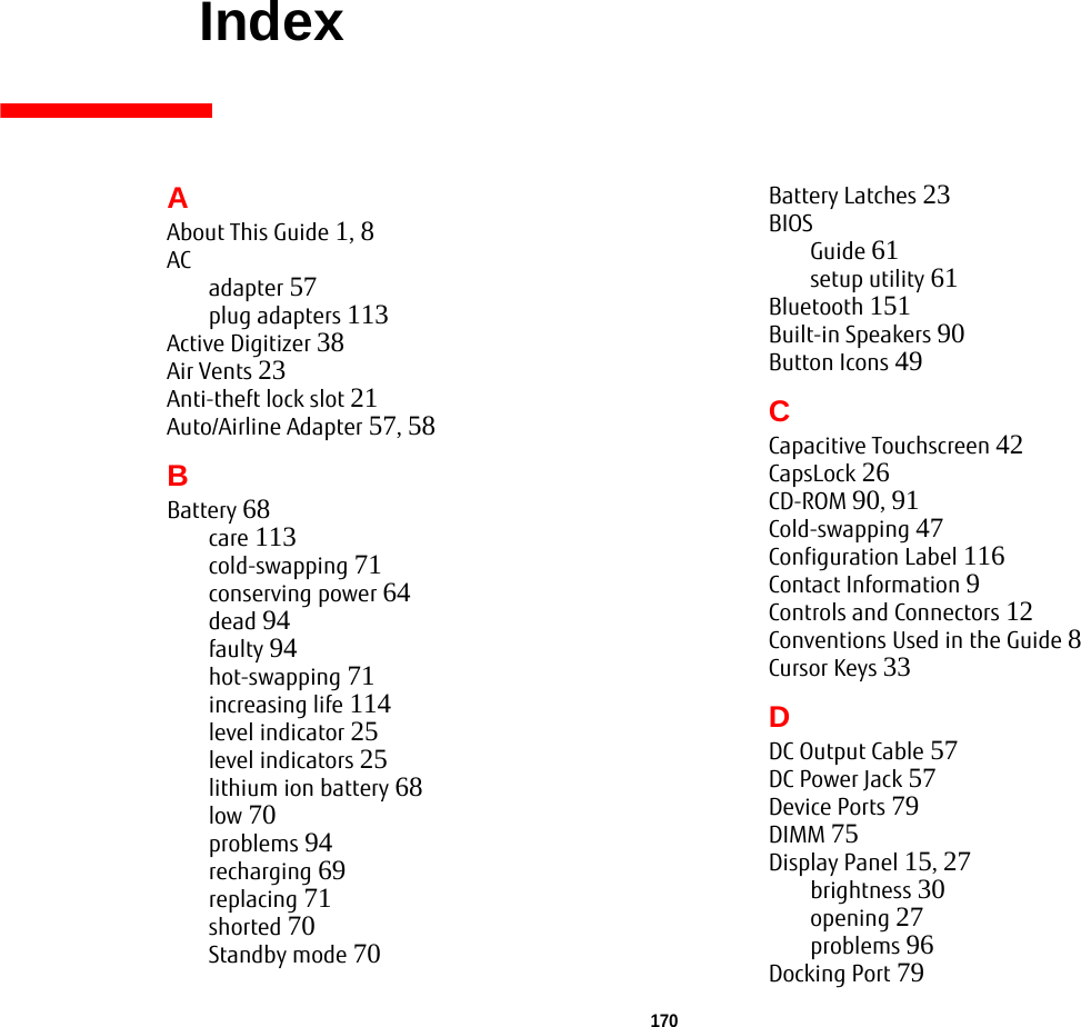 170     IndexAAbout This Guide 1, 8ACadapter 57plug adapters 113Active Digitizer 38Air Vents 23Anti-theft lock slot 21Auto/Airline Adapter 57, 58BBattery 68care 113cold-swapping 71conserving power 64dead 94faulty 94hot-swapping 71increasing life 114level indicator 25level indicators 25lithium ion battery 68low 70problems 94recharging 69replacing 71shorted 70Standby mode 70Battery Latches 23BIOSGuide 61setup utility 61Bluetooth 151Built-in Speakers 90Button Icons 49CCapacitive Touchscreen 42CapsLock 26CD-ROM 90, 91Cold-swapping 47Configuration Label 116Contact Information 9Controls and Connectors 12Conventions Used in the Guide 8Cursor Keys 33DDC Output Cable 57DC Power Jack 57Device Ports 79DIMM 75Display Panel 15, 27brightness 30opening 27problems 96Docking Port 79