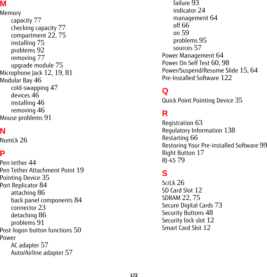 172 MMemorycapacity 77checking capacity 77compartment 22, 75installing 75problems 92removing 77upgrade module 75Microphone Jack 12, 19, 81Modular Bay 46cold-swapping 47devices 46installing 46removing 46Mouse problems 91NNumLk 26PPen tether 44Pen Tether Attachment Point 19Pointing Device 35Port Replicator 84attaching 86back panel components 84connector 23detaching 86problems 91Post-logon button functions 50PowerAC adapter 57Auto/Airline adapter 57failure 93indicator 24management 64off 66on 59problems 95sources 57Power Management 64Power On Self Test 60, 98Power/Suspend/Resume Slide 15, 64Pre-Installed Software 122QQuick Point Pointing Device 35RRegistration 63Regulatory Information 138Restarting 66Restoring Your Pre-installed Software 99Right Button 17RJ-45 79SScrLk 26SD Card Slot 12SDRAM 22, 75Secure Digital Cards 73Security Buttons 48Security lock slot 12Smart Card Slot 12