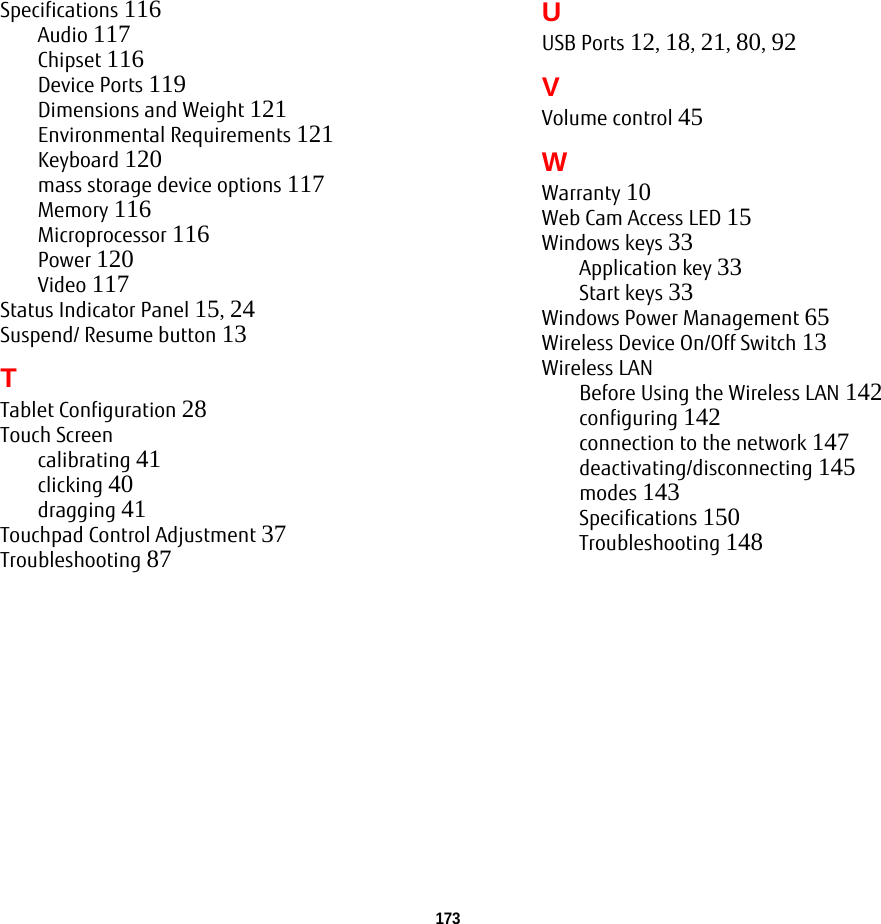 173 Specifications 116Audio 117Chipset 116Device Ports 119Dimensions and Weight 121Environmental Requirements 121Keyboard 120mass storage device options 117Memory 116Microprocessor 116Power 120Video 117Status Indicator Panel 15, 24Suspend/ Resume button 13TTablet Configuration 28Touch Screencalibrating 41clicking 40dragging 41Touchpad Control Adjustment 37Troubleshooting 87UUSB Ports 12, 18, 21, 80, 92VVolume control 45WWarranty 10Web Cam Access LED 15Windows keys 33Application key 33Start keys 33Windows Power Management 65Wireless Device On/Off Switch 13Wireless LANBefore Using the Wireless LAN 142configuring 142connection to the network 147deactivating/disconnecting 145modes 143Specifications 150Troubleshooting 148