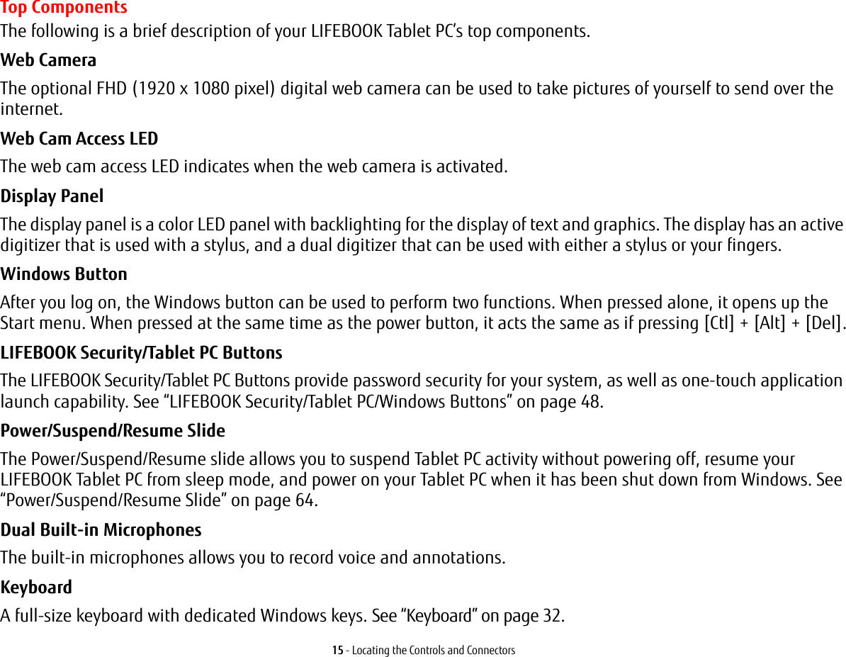 15 - Locating the Controls and ConnectorsTop ComponentsThe following is a brief description of your LIFEBOOK Tablet PC’s top components. Web Camera The optional FHD (1920 x 1080 pixel) digital web camera can be used to take pictures of yourself to send over the internet. Web Cam Access LED The web cam access LED indicates when the web camera is activated.Display Panel The display panel is a color LED panel with backlighting for the display of text and graphics. The display has an active digitizer that is used with a stylus, and a dual digitizer that can be used with either a stylus or your fingers. Windows Button After you log on, the Windows button can be used to perform two functions. When pressed alone, it opens up the Start menu. When pressed at the same time as the power button, it acts the same as if pressing [Ctl] + [Alt] + [Del].LIFEBOOK Security/Tablet PC Buttons The LIFEBOOK Security/Tablet PC Buttons provide password security for your system, as well as one-touch application launch capability. See “LIFEBOOK Security/Tablet PC/Windows Buttons” on page 48.Power/Suspend/Resume Slide The Power/Suspend/Resume slide allows you to suspend Tablet PC activity without powering off, resume your LIFEBOOK Tablet PC from sleep mode, and power on your Tablet PC when it has been shut down from Windows. See “Power/Suspend/Resume Slide” on page 64.Dual Built-in Microphones The built-in microphones allows you to record voice and annotations. Keyboard A full-size keyboard with dedicated Windows keys. See “Keyboard” on page 32.