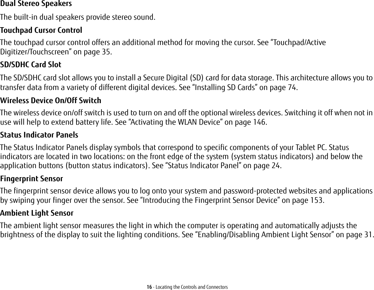 16 - Locating the Controls and ConnectorsDual Stereo Speakers The built-in dual speakers provide stereo sound.Touchpad Cursor Control The touchpad cursor control offers an additional method for moving the cursor. See “Touchpad/Active Digitizer/Touchscreen” on page 35.SD/SDHC Card Slot The SD/SDHC card slot allows you to install a Secure Digital (SD) card for data storage. This architecture allows you to transfer data from a variety of different digital devices. See “Installing SD Cards” on page 74. Wireless Device On/Off Switch The wireless device on/off switch is used to turn on and off the optional wireless devices. Switching it off when not in use will help to extend battery life. See “Activating the WLAN Device” on page 146.Status Indicator Panels The Status Indicator Panels display symbols that correspond to specific components of your Tablet PC. Status indicators are located in two locations: on the front edge of the system (system status indicators) and below the application buttons (button status indicators). See “Status Indicator Panel” on page 24.Fingerprint Sensor The fingerprint sensor device allows you to log onto your system and password-protected websites and applications by swiping your finger over the sensor. See “Introducing the Fingerprint Sensor Device” on page 153.Ambient Light Sensor The ambient light sensor measures the light in which the computer is operating and automatically adjusts the brightness of the display to suit the lighting conditions. See “Enabling/Disabling Ambient Light Sensor” on page 31.