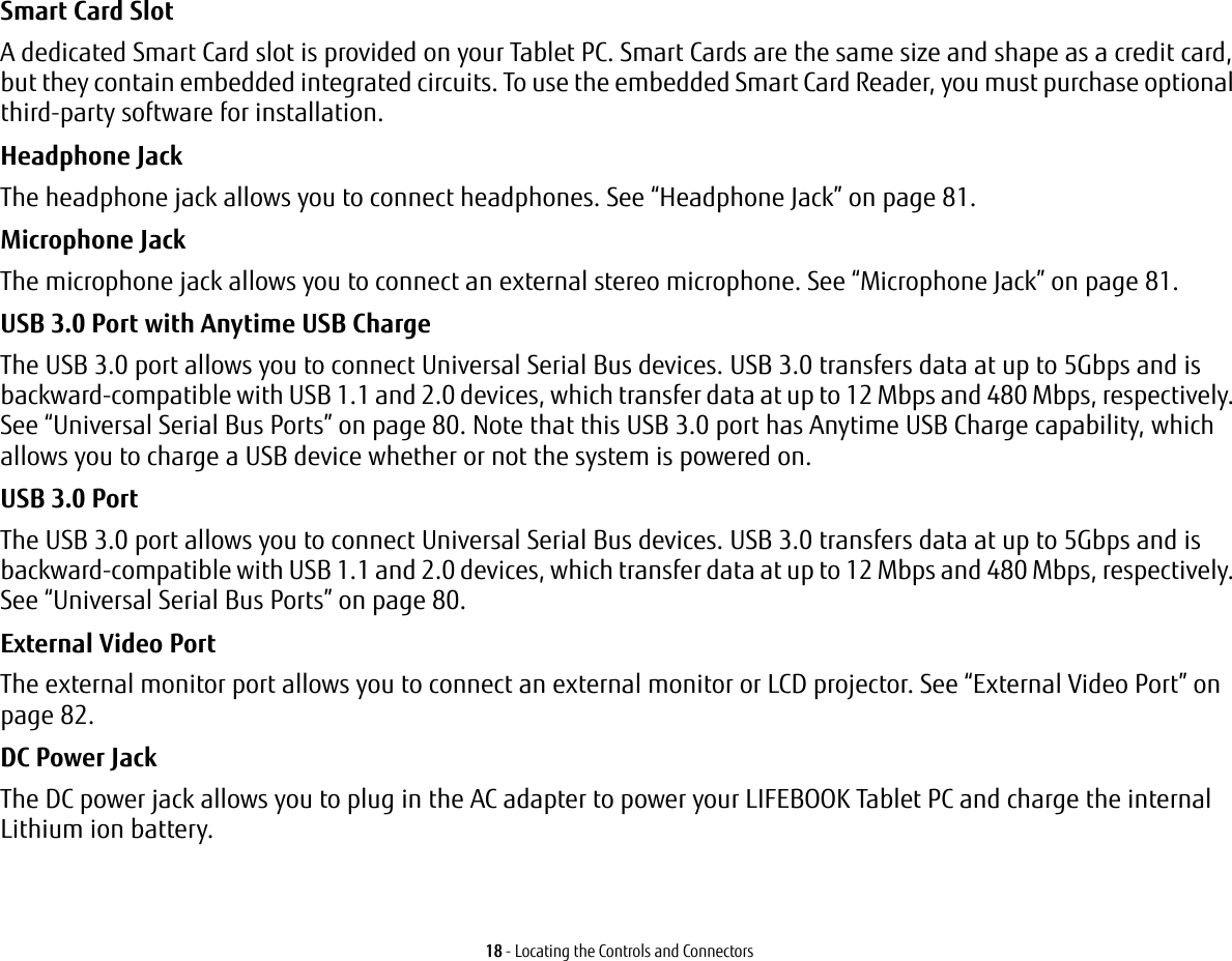 18 - Locating the Controls and ConnectorsSmart Card Slot A dedicated Smart Card slot is provided on your Tablet PC. Smart Cards are the same size and shape as a credit card, but they contain embedded integrated circuits. To use the embedded Smart Card Reader, you must purchase optional third-party software for installation.Headphone Jack The headphone jack allows you to connect headphones. See “Headphone Jack” on page 81. Microphone Jack The microphone jack allows you to connect an external stereo microphone. See “Microphone Jack” on page 81.USB 3.0 Port with Anytime USB Charge The USB 3.0 port allows you to connect Universal Serial Bus devices. USB 3.0 transfers data at up to 5Gbps and is backward-compatible with USB 1.1 and 2.0 devices, which transfer data at up to 12 Mbps and 480 Mbps, respectively. See “Universal Serial Bus Ports” on page 80. Note that this USB 3.0 port has Anytime USB Charge capability, which allows you to charge a USB device whether or not the system is powered on.USB 3.0 Port The USB 3.0 port allows you to connect Universal Serial Bus devices. USB 3.0 transfers data at up to 5Gbps and is backward-compatible with USB 1.1 and 2.0 devices, which transfer data at up to 12 Mbps and 480 Mbps, respectively. See “Universal Serial Bus Ports” on page 80.External Video Port The external monitor port allows you to connect an external monitor or LCD projector. See “External Video Port” on page 82.DC Power Jack The DC power jack allows you to plug in the AC adapter to power your LIFEBOOK Tablet PC and charge the internal Lithium ion battery.