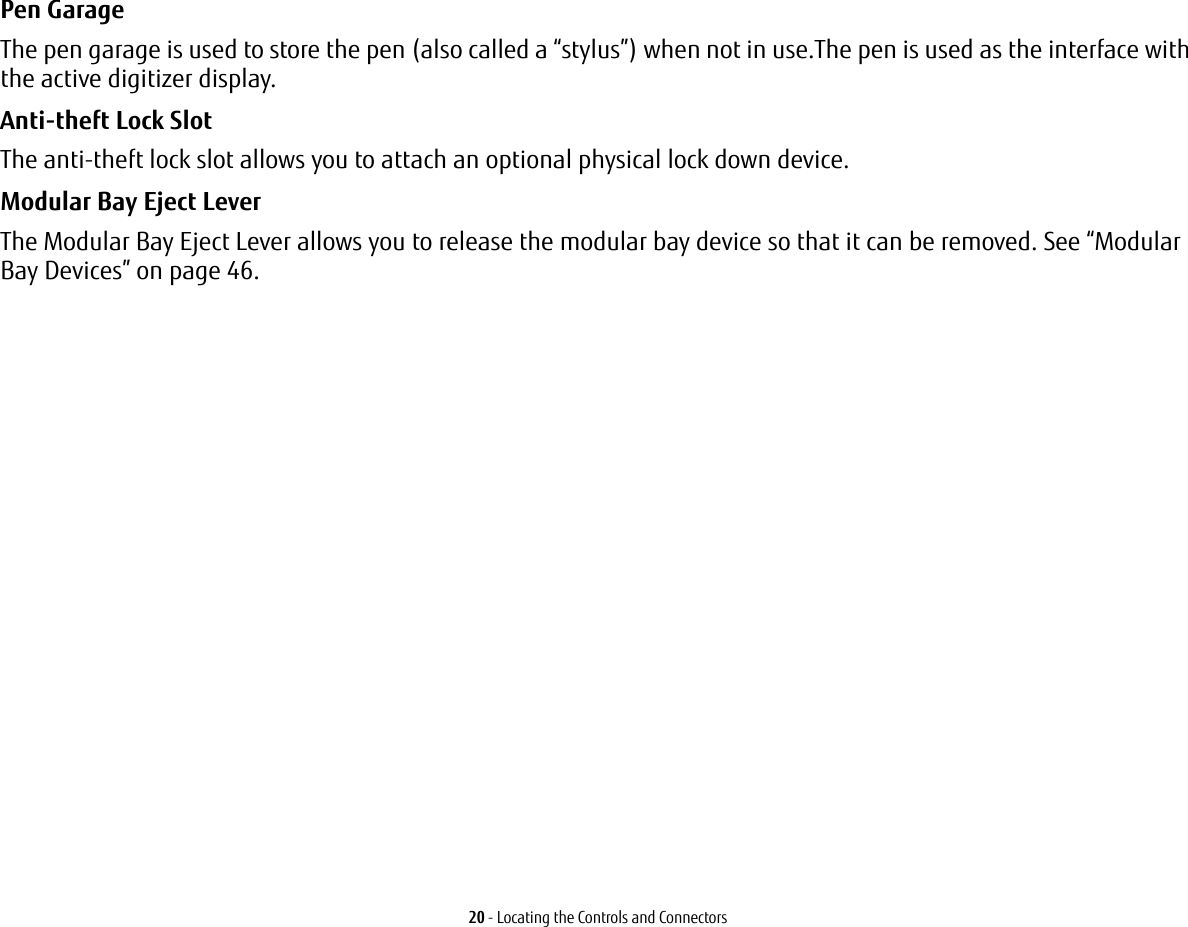 20 - Locating the Controls and ConnectorsPen Garage The pen garage is used to store the pen (also called a “stylus”) when not in use.The pen is used as the interface with the active digitizer display.Anti-theft Lock Slot The anti-theft lock slot allows you to attach an optional physical lock down device.Modular Bay Eject Lever The Modular Bay Eject Lever allows you to release the modular bay device so that it can be removed. See “Modular Bay Devices” on page 46.