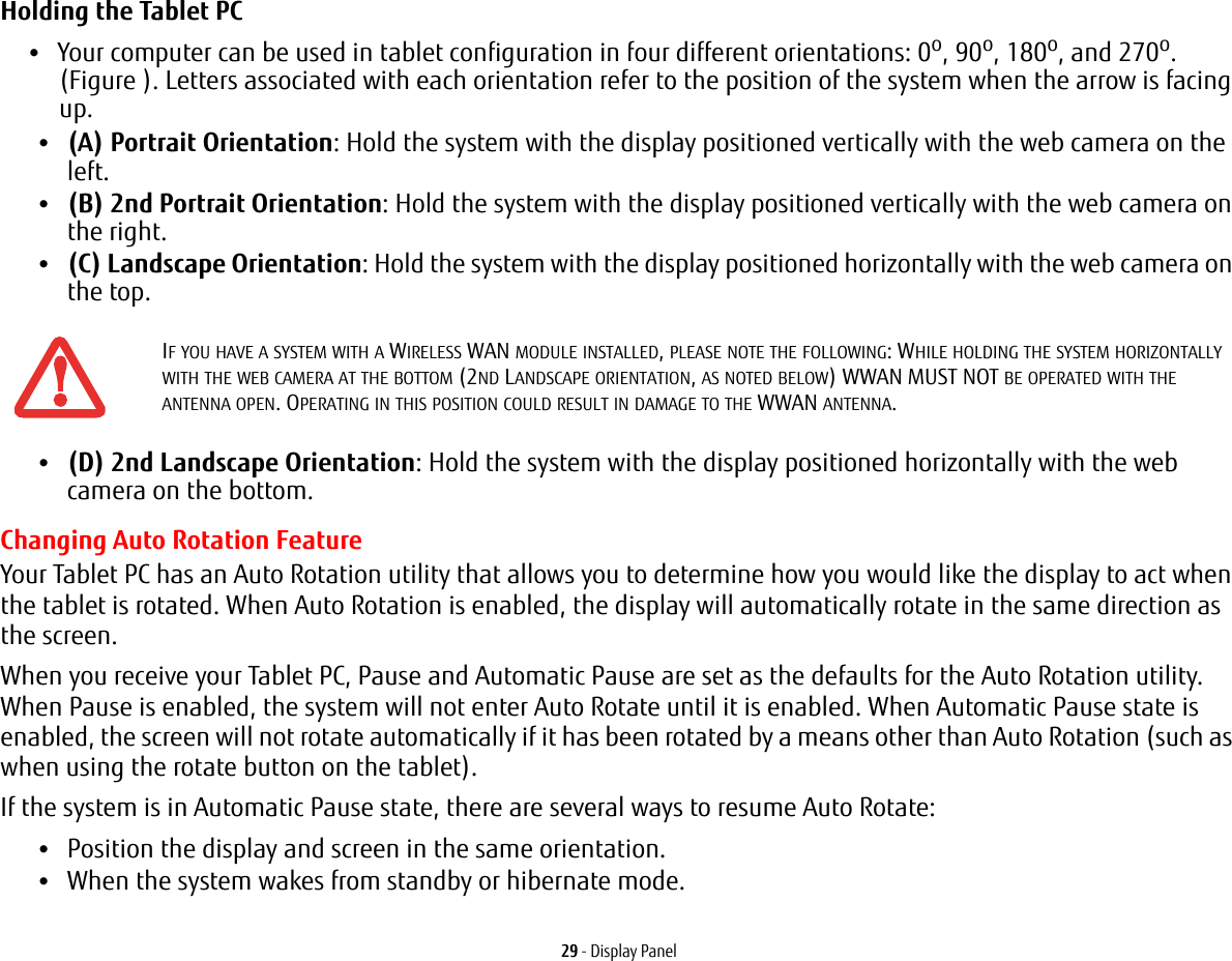 29 - Display PanelHolding the Tablet PC •Your computer can be used in tablet configuration in four different orientations: 0o, 90o, 180o, and 270o. (Figure ). Letters associated with each orientation refer to the position of the system when the arrow is facing up.•(A) Portrait Orientation: Hold the system with the display positioned vertically with the web camera on the left.•(B) 2nd Portrait Orientation: Hold the system with the display positioned vertically with the web camera on the right.•(C) Landscape Orientation: Hold the system with the display positioned horizontally with the web camera on the top.•(D) 2nd Landscape Orientation: Hold the system with the display positioned horizontally with the web camera on the bottom.Changing Auto Rotation FeatureYour Tablet PC has an Auto Rotation utility that allows you to determine how you would like the display to act when the tablet is rotated. When Auto Rotation is enabled, the display will automatically rotate in the same direction as the screen.When you receive your Tablet PC, Pause and Automatic Pause are set as the defaults for the Auto Rotation utility. When Pause is enabled, the system will not enter Auto Rotate until it is enabled. When Automatic Pause state is enabled, the screen will not rotate automatically if it has been rotated by a means other than Auto Rotation (such as when using the rotate button on the tablet). If the system is in Automatic Pause state, there are several ways to resume Auto Rotate:•Position the display and screen in the same orientation.•When the system wakes from standby or hibernate mode.IF YOU HAVE A SYSTEM WITH A WIRELESS WAN MODULE INSTALLED, PLEASE NOTE THE FOLLOWING: WHILE HOLDING THE SYSTEM HORIZONTALLY WITH THE WEB CAMERA AT THE BOTTOM (2ND LANDSCAPE ORIENTATION, AS NOTED BELOW) WWAN MUST NOT BE OPERATED WITH THE ANTENNA OPEN. OPERATING IN THIS POSITION COULD RESULT IN DAMAGE TO THE WWAN ANTENNA.