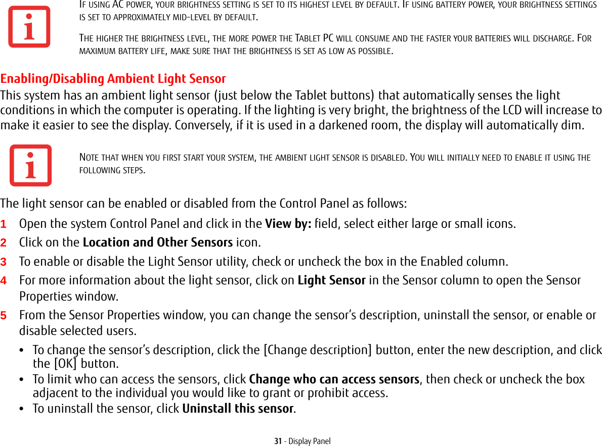 31 - Display PanelEnabling/Disabling Ambient Light SensorThis system has an ambient light sensor (just below the Tablet buttons) that automatically senses the light conditions in which the computer is operating. If the lighting is very bright, the brightness of the LCD will increase to make it easier to see the display. Conversely, if it is used in a darkened room, the display will automatically dim.The light sensor can be enabled or disabled from the Control Panel as follows:1Open the system Control Panel and click in the View by: field, select either large or small icons.2Click on the Location and Other Sensors icon.3To enable or disable the Light Sensor utility, check or uncheck the box in the Enabled column.4For more information about the light sensor, click on Light Sensor in the Sensor column to open the Sensor Properties window.5From the Sensor Properties window, you can change the sensor’s description, uninstall the sensor, or enable or disable selected users.•To change the sensor’s description, click the [Change description] button, enter the new description, and click the [OK] button.•To limit who can access the sensors, click Change who can access sensors, then check or uncheck the box adjacent to the individual you would like to grant or prohibit access.•To uninstall the sensor, click Uninstall this sensor.IF USING AC POWER, YOUR BRIGHTNESS SETTING IS SET TO ITS HIGHEST LEVEL BY DEFAULT. IF USING BATTERY POWER, YOUR BRIGHTNESS SETTINGS IS SET TO APPROXIMATELY MID-LEVEL BY DEFAULT.THE HIGHER THE BRIGHTNESS LEVEL, THE MORE POWER THE TABLET PC WILL CONSUME AND THE FASTER YOUR BATTERIES WILL DISCHARGE. FOR MAXIMUM BATTERY LIFE, MAKE SURE THAT THE BRIGHTNESS IS SET AS LOW AS POSSIBLE.NOTE THAT WHEN YOU FIRST START YOUR SYSTEM, THE AMBIENT LIGHT SENSOR IS DISABLED. YOU WILL INITIALLY NEED TO ENABLE IT USING THE FOLLOWING STEPS.