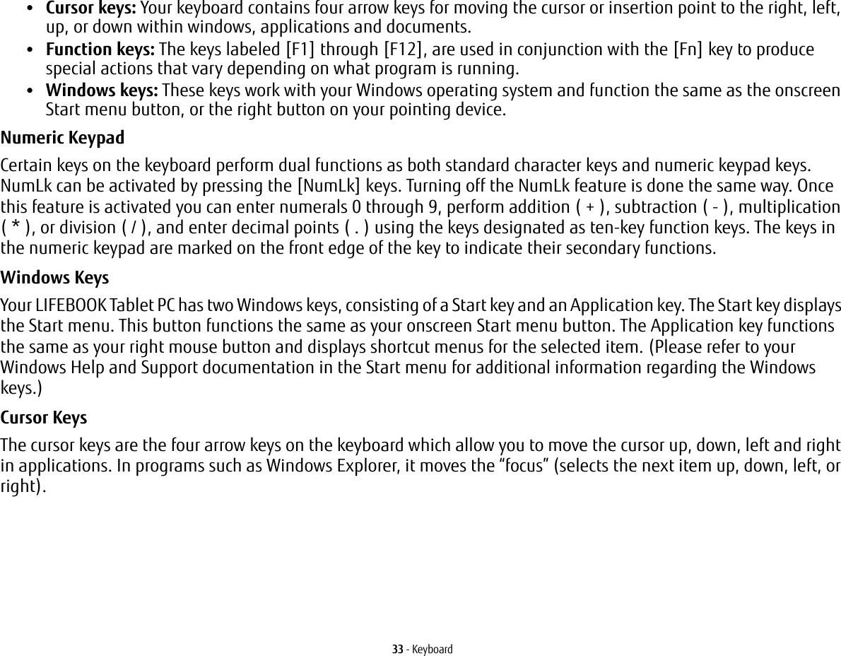 33 - Keyboard•Cursor keys: Your keyboard contains four arrow keys for moving the cursor or insertion point to the right, left, up, or down within windows, applications and documents. •Function keys: The keys labeled [F1] through [F12], are used in conjunction with the [Fn] key to produce special actions that vary depending on what program is running. •Windows keys: These keys work with your Windows operating system and function the same as the onscreen Start menu button, or the right button on your pointing device.Numeric Keypad Certain keys on the keyboard perform dual functions as both standard character keys and numeric keypad keys. NumLk can be activated by pressing the [NumLk] keys. Turning off the NumLk feature is done the same way. Once this feature is activated you can enter numerals 0 through 9, perform addition ( + ), subtraction ( - ), multiplication ( * ), or division ( / ), and enter decimal points ( . ) using the keys designated as ten-key function keys. The keys in the numeric keypad are marked on the front edge of the key to indicate their secondary functions. Windows Keys Your LIFEBOOK Tablet PC has two Windows keys, consisting of a Start key and an Application key. The Start key displays the Start menu. This button functions the same as your onscreen Start menu button. The Application key functions the same as your right mouse button and displays shortcut menus for the selected item. (Please refer to your Windows Help and Support documentation in the Start menu for additional information regarding the Windows keys.) Cursor Keys The cursor keys are the four arrow keys on the keyboard which allow you to move the cursor up, down, left and right in applications. In programs such as Windows Explorer, it moves the “focus” (selects the next item up, down, left, or right). 