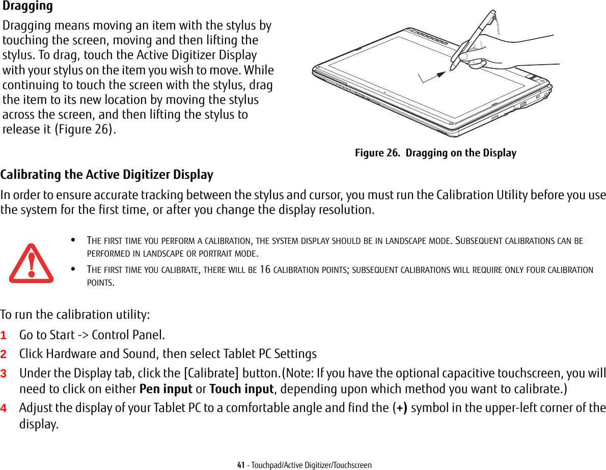 41 - Touchpad/Active Digitizer/TouchscreenCalibrating the Active Digitizer Display In order to ensure accurate tracking between the stylus and cursor, you must run the Calibration Utility before you use the system for the first time, or after you change the display resolution.To run the calibration utility:1Go to Start -&gt; Control Panel. 2Click Hardware and Sound, then select Tablet PC Settings3Under the Display tab, click the [Calibrate] button.(Note: If you have the optional capacitive touchscreen, you will need to click on either Pen input or Touch input, depending upon which method you want to calibrate.)4Adjust the display of your Tablet PC to a comfortable angle and find the (+) symbol in the upper-left corner of the display.Dragging Dragging means moving an item with the stylus by touching the screen, moving and then lifting the stylus. To drag, touch the Active Digitizer Display with your stylus on the item you wish to move. While continuing to touch the screen with the stylus, drag the item to its new location by moving the stylus across the screen, and then lifting the stylus to release it (Figure 26).  Figure 26.  Dragging on the Display•THE FIRST TIME YOU PERFORM A CALIBRATION, THE SYSTEM DISPLAY SHOULD BE IN LANDSCAPE MODE. SUBSEQUENT CALIBRATIONS CAN BE PERFORMED IN LANDSCAPE OR PORTRAIT MODE.•THE FIRST TIME YOU CALIBRATE, THERE WILL BE 16 CALIBRATION POINTS; SUBSEQUENT CALIBRATIONS WILL REQUIRE ONLY FOUR CALIBRATION POINTS.