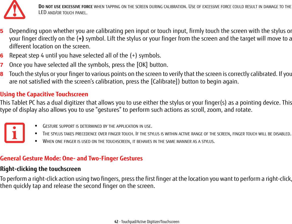 42 - Touchpad/Active Digitizer/Touchscreen5Depending upon whether you are calibrating pen input or touch input, firmly touch the screen with the stylus or your finger directly on the (+) symbol. Lift the stylus or your finger from the screen and the target will move to a different location on the screen.6Repeat step 4 until you have selected all of the (+) symbols.7Once you have selected all the symbols, press the [OK] button. 8Touch the stylus or your finger to various points on the screen to verify that the screen is correctly calibrated. If you are not satisfied with the screen’s calibration, press the [Calibrate]) button to begin again.Using the Capacitive TouchscreenThis Tablet PC has a dual digitizer that allows you to use either the stylus or your finger(s) as a pointing device. This type of display also allows you to use “gestures” to perform such actions as scroll, zoom, and rotate.General Gesture Mode: One- and Two-Finger GesturesRight-clicking the touchscreen To perform a right-click action using two fingers, press the first finger at the location you want to perform a right-click, then quickly tap and release the second finger on the screen.DO NOT USE EXCESSIVE FORCE WHEN TAPPING ON THE SCREEN DURING CALIBRATION. USE OF EXCESSIVE FORCE COULD RESULT IN DAMAGE TO THE LED AND/OR TOUCH PANEL.•GESTURE SUPPORT IS DETERMINED BY THE APPLICATION IN USE.•THE STYLUS TAKES PRECEDENCE OVER FINGER TOUCH. IF THE STYLUS IS WITHIN ACTIVE RANGE OF THE SCREEN, FINGER TOUCH WILL BE DISABLED.•WHEN ONE FINGER IS USED ON THE TOUCHSCREEN, IT BEHAVES IN THE SAME MANNER AS A STYLUS.