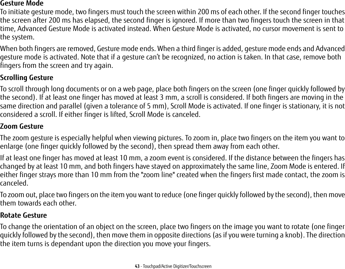 43 - Touchpad/Active Digitizer/TouchscreenGesture Mode  To initiate gesture mode, two fingers must touch the screen within 200 ms of each other. If the second finger touches the screen after 200 ms has elapsed, the second finger is ignored. If more than two fingers touch the screen in that time, Advanced Gesture Mode is activated instead. When Gesture Mode is activated, no cursor movement is sent to the system.When both fingers are removed, Gesture mode ends. When a third finger is added, gesture mode ends and Advanced gesture mode is activated. Note that if a gesture can’t be recognized, no action is taken. In that case, remove both fingers from the screen and try again.Scrolling Gesture To scroll through long documents or on a web page, place both fingers on the screen (one finger quickly followed by the second). If at least one finger has moved at least 3 mm, a scroll is considered. If both fingers are moving in the same direction and parallel (given a tolerance of 5 mm), Scroll Mode is activated. If one finger is stationary, it is not considered a scroll. If either finger is lifted, Scroll Mode is canceled.Zoom Gesture The zoom gesture is especially helpful when viewing pictures. To zoom in, place two fingers on the item you want to enlarge (one finger quickly followed by the second), then spread them away from each other.If at least one finger has moved at least 10 mm, a zoom event is considered. If the distance between the fingers has changed by at least 10 mm, and both fingers have stayed on approximately the same line, Zoom Mode is entered. If either finger strays more than 10 mm from the &quot;zoom line&quot; created when the fingers first made contact, the zoom is canceled.To zoom out, place two fingers on the item you want to reduce (one finger quickly followed by the second), then move them towards each other.Rotate Gesture To change the orientation of an object on the screen, place two fingers on the image you want to rotate (one finger quickly followed by the second), then move them in opposite directions (as if you were turning a knob). The direction the item turns is dependant upon the direction you move your fingers.