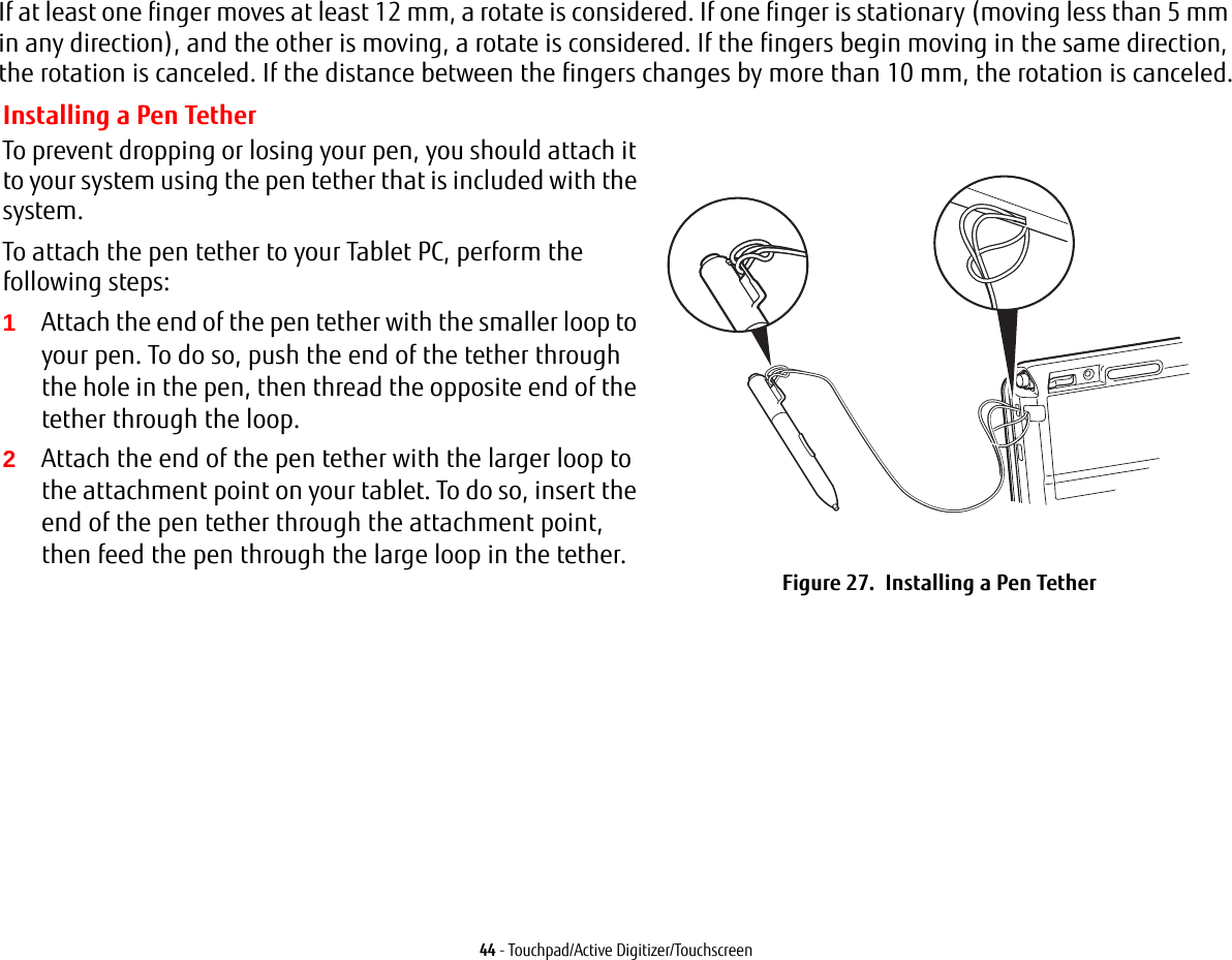 44 - Touchpad/Active Digitizer/TouchscreenIf at least one finger moves at least 12 mm, a rotate is considered. If one finger is stationary (moving less than 5 mm in any direction), and the other is moving, a rotate is considered. If the fingers begin moving in the same direction, the rotation is canceled. If the distance between the fingers changes by more than 10 mm, the rotation is canceled.Installing a Pen TetherTo prevent dropping or losing your pen, you should attach it to your system using the pen tether that is included with the system. To attach the pen tether to your Tablet PC, perform the following steps:1Attach the end of the pen tether with the smaller loop to your pen. To do so, push the end of the tether through the hole in the pen, then thread the opposite end of the tether through the loop.2Attach the end of the pen tether with the larger loop to the attachment point on your tablet. To do so, insert the end of the pen tether through the attachment point, then feed the pen through the large loop in the tether.Figure 27.  Installing a Pen Tether