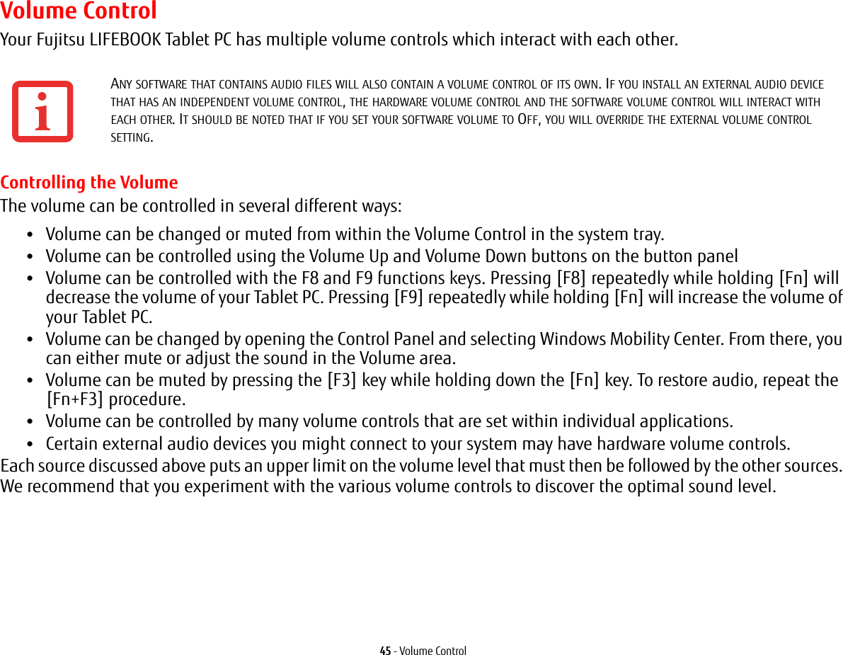 45 - Volume ControlVolume ControlYour Fujitsu LIFEBOOK Tablet PC has multiple volume controls which interact with each other. Controlling the VolumeThe volume can be controlled in several different ways:•Volume can be changed or muted from within the Volume Control in the system tray.•Volume can be controlled using the Volume Up and Volume Down buttons on the button panel•Volume can be controlled with the F8 and F9 functions keys. Pressing [F8] repeatedly while holding [Fn] will decrease the volume of your Tablet PC. Pressing [F9] repeatedly while holding [Fn] will increase the volume of your Tablet PC.•Volume can be changed by opening the Control Panel and selecting Windows Mobility Center. From there, you can either mute or adjust the sound in the Volume area.•Volume can be muted by pressing the [F3] key while holding down the [Fn] key. To restore audio, repeat the [Fn+F3] procedure.•Volume can be controlled by many volume controls that are set within individual applications.•Certain external audio devices you might connect to your system may have hardware volume controls.Each source discussed above puts an upper limit on the volume level that must then be followed by the other sources. We recommend that you experiment with the various volume controls to discover the optimal sound level.ANY SOFTWARE THAT CONTAINS AUDIO FILES WILL ALSO CONTAIN A VOLUME CONTROL OF ITS OWN. IF YOU INSTALL AN EXTERNAL AUDIO DEVICE THAT HAS AN INDEPENDENT VOLUME CONTROL, THE HARDWARE VOLUME CONTROL AND THE SOFTWARE VOLUME CONTROL WILL INTERACT WITH EACH OTHER. IT SHOULD BE NOTED THAT IF YOU SET YOUR SOFTWARE VOLUME TO OFF, YOU WILL OVERRIDE THE EXTERNAL VOLUME CONTROL SETTING. 