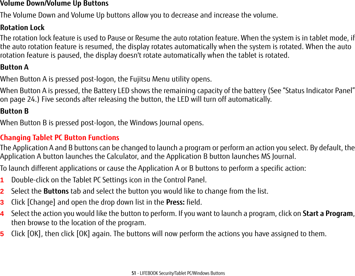 51 - LIFEBOOK Security/Tablet PC/Windows ButtonsVolume Down/Volume Up ButtonsThe Volume Down and Volume Up buttons allow you to decrease and increase the volume.Rotation Lock The rotation lock feature is used to Pause or Resume the auto rotation feature. When the system is in tablet mode, if the auto rotation feature is resumed, the display rotates automatically when the system is rotated. When the auto rotation feature is paused, the display doesn&apos;t rotate automatically when the tablet is rotated.Button AWhen Button A is pressed post-logon, the Fujitsu Menu utility opens. When Button A is pressed, the Battery LED shows the remaining capacity of the battery (See “Status Indicator Panel” on page 24.) Five seconds after releasing the button, the LED will turn off automatically.Button BWhen Button B is pressed post-logon, the Windows Journal opens.Changing Tablet PC Button FunctionsThe Application A and B buttons can be changed to launch a program or perform an action you select. By default, the Application A button launches the Calculator, and the Application B button launches MS Journal.To launch different applications or cause the Application A or B buttons to perform a specific action:1Double-click on the Tablet PC Settings icon in the Control Panel. 2Select the Buttons tab and select the button you would like to change from the list.3Click [Change] and open the drop down list in the Press: field.4Select the action you would like the button to perform. If you want to launch a program, click on Start a Program, then browse to the location of the program.5Click [OK], then click [OK] again. The buttons will now perform the actions you have assigned to them.