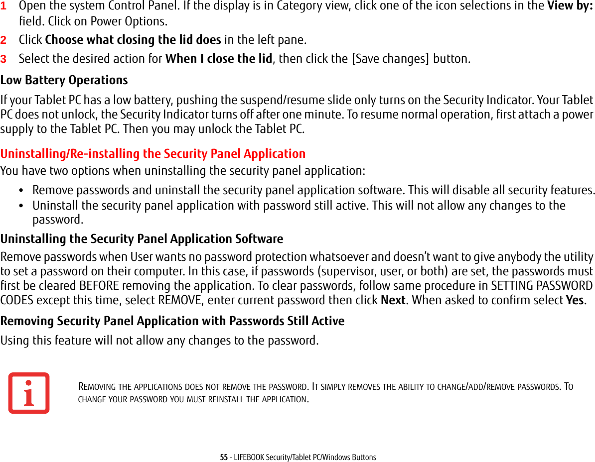 55 - LIFEBOOK Security/Tablet PC/Windows Buttons1Open the system Control Panel. If the display is in Category view, click one of the icon selections in the View by: field. Click on Power Options.2Click Choose what closing the lid does in the left pane.3Select the desired action for When I close the lid, then click the [Save changes] button.Low Battery Operations If your Tablet PC has a low battery, pushing the suspend/resume slide only turns on the Security Indicator. Your Tablet PC does not unlock, the Security Indicator turns off after one minute. To resume normal operation, first attach a power supply to the Tablet PC. Then you may unlock the Tablet PC.Uninstalling/Re-installing the Security Panel ApplicationYou have two options when uninstalling the security panel application:•Remove passwords and uninstall the security panel application software. This will disable all security features.•Uninstall the security panel application with password still active. This will not allow any changes to the password. Uninstalling the Security Panel Application Software Remove passwords when User wants no password protection whatsoever and doesn’t want to give anybody the utility to set a password on their computer. In this case, if passwords (supervisor, user, or both) are set, the passwords must first be cleared BEFORE removing the application. To clear passwords, follow same procedure in SETTING PASSWORD CODES except this time, select REMOVE, enter current password then click Next. When asked to confirm select Yes.Removing Security Panel Application with Passwords Still Active Using this feature will not allow any changes to the password. REMOVING THE APPLICATIONS DOES NOT REMOVE THE PASSWORD. IT SIMPLY REMOVES THE ABILITY TO CHANGE/ADD/REMOVE PASSWORDS. TO CHANGE YOUR PASSWORD YOU MUST REINSTALL THE APPLICATION.