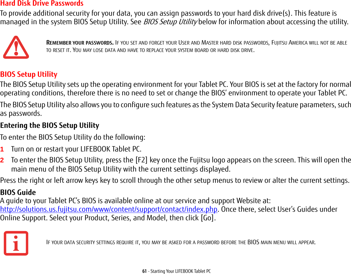 61 - Starting Your LIFEBOOK Tablet PCHard Disk Drive PasswordsTo provide additional security for your data, you can assign passwords to your hard disk drive(s). This feature is managed in the system BIOS Setup Utility. See BIOS Setup Utility below for information about accessing the utility.BIOS Setup UtilityThe BIOS Setup Utility sets up the operating environment for your Tablet PC. Your BIOS is set at the factory for normal operating conditions, therefore there is no need to set or change the BIOS’ environment to operate your Tablet PC.The BIOS Setup Utility also allows you to configure such features as the System Data Security feature parameters, such as passwords.Entering the BIOS Setup Utility To enter the BIOS Setup Utility do the following:1Turn on or restart your LIFEBOOK Tablet PC.2To enter the BIOS Setup Utility, press the [F2] key once the Fujitsu logo appears on the screen. This will open the main menu of the BIOS Setup Utility with the current settings displayed.Press the right or left arrow keys key to scroll through the other setup menus to review or alter the current settings.BIOS Guide A guide to your Tablet PC’s BIOS is available online at our service and support Website at: http://solutions.us.fujitsu.com/www/content/support/contact/index.php. Once there, select User’s Guides under Online Support. Select your Product, Series, and Model, then click [Go].REMEMBER YOUR PASSWORDS. IF YOU SET AND FORGET YOUR USER AND MASTER HARD DISK PASSWORDS, FUJITSU AMERICA WILL NOT BE ABLE TO RESET IT. YOU MAY LOSE DATA AND HAVE TO REPLACE YOUR SYSTEM BOARD OR HARD DISK DRIVE.IF YOUR DATA SECURITY SETTINGS REQUIRE IT, YOU MAY BE ASKED FOR A PASSWORD BEFORE THE BIOS MAIN MENU WILL APPEAR.