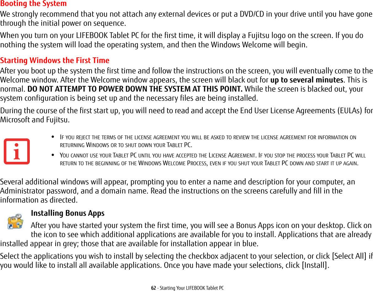 62 - Starting Your LIFEBOOK Tablet PCBooting the System We strongly recommend that you not attach any external devices or put a DVD/CD in your drive until you have gone through the initial power on sequence.When you turn on your LIFEBOOK Tablet PC for the first time, it will display a Fujitsu logo on the screen. If you do nothing the system will load the operating system, and then the Windows Welcome will begin.Starting Windows the First TimeAfter you boot up the system the first time and follow the instructions on the screen, you will eventually come to the Welcome window. After the Welcome window appears, the screen will black out for up to several minutes. This is normal. DO NOT ATTEMPT TO POWER DOWN THE SYSTEM AT THIS POINT. While the screen is blacked out, your system configuration is being set up and the necessary files are being installed. During the course of the first start up, you will need to read and accept the End User License Agreements (EULAs) for Microsoft and Fujitsu. Several additional windows will appear, prompting you to enter a name and description for your computer, an Administrator password, and a domain name. Read the instructions on the screens carefully and fill in the information as directed. Installing Bonus Apps After you have started your system the first time, you will see a Bonus Apps icon on your desktop. Click on the icon to see which additional applications are available for you to install. Applications that are already installed appear in grey; those that are available for installation appear in blue.Select the applications you wish to install by selecting the checkbox adjacent to your selection, or click [Select All] if you would like to install all available applications. Once you have made your selections, click [Install].•IF YOU REJECT THE TERMS OF THE LICENSE AGREEMENT YOU WILL BE ASKED TO REVIEW THE LICENSE AGREEMENT FOR INFORMATION ON RETURNING WINDOWS OR TO SHUT DOWN YOUR TABLET PC.•YOU CANNOT USE YOUR TABLET PC UNTIL YOU HAVE ACCEPTED THE LICENSE AGREEMENT. IF YOU STOP THE PROCESS YOUR TABLET PC WILL RETURN TO THE BEGINNING OF THE WINDOWS WELCOME PROCESS, EVEN IF YOU SHUT YOUR TABLET PC DOWN AND START IT UP AGAIN.