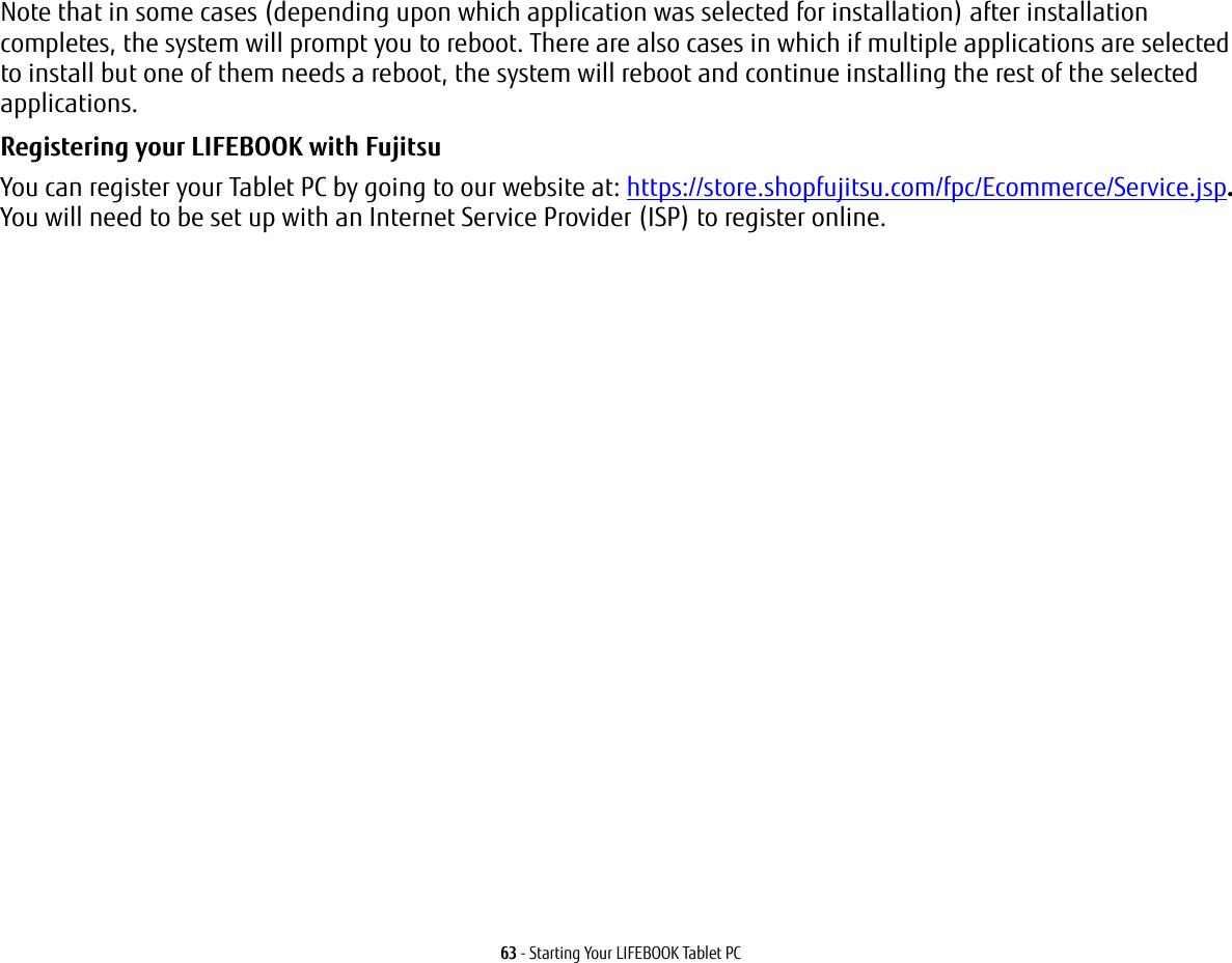 63 - Starting Your LIFEBOOK Tablet PCNote that in some cases (depending upon which application was selected for installation) after installation completes, the system will prompt you to reboot. There are also cases in which if multiple applications are selected to install but one of them needs a reboot, the system will reboot and continue installing the rest of the selected applications. Registering your LIFEBOOK with Fujitsu You can register your Tablet PC by going to our website at: https://store.shopfujitsu.com/fpc/Ecommerce/Service.jsp. You will need to be set up with an Internet Service Provider (ISP) to register online. 