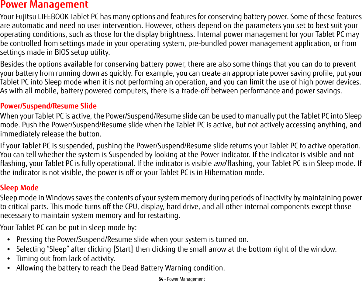 64 - Power ManagementPower ManagementYour Fujitsu LIFEBOOK Tablet PC has many options and features for conserving battery power. Some of these features are automatic and need no user intervention. However, others depend on the parameters you set to best suit your operating conditions, such as those for the display brightness. Internal power management for your Tablet PC may be controlled from settings made in your operating system, pre-bundled power management application, or from settings made in BIOS setup utility.Besides the options available for conserving battery power, there are also some things that you can do to prevent your battery from running down as quickly. For example, you can create an appropriate power saving profile, put your Tablet PC into Sleep mode when it is not performing an operation, and you can limit the use of high power devices. As with all mobile, battery powered computers, there is a trade-off between performance and power savings.Power/Suspend/Resume SlideWhen your Tablet PC is active, the Power/Suspend/Resume slide can be used to manually put the Tablet PC into Sleep mode. Push the Power/Suspend/Resume slide when the Tablet PC is active, but not actively accessing anything, and immediately release the button.If your Tablet PC is suspended, pushing the Power/Suspend/Resume slide returns your Tablet PC to active operation. You can tell whether the system is Suspended by looking at the Power indicator. If the indicator is visible and not flashing, your Tablet PC is fully operational. If the indicator is visible and flashing, your Tablet PC is in Sleep mode. If the indicator is not visible, the power is off or your Tablet PC is in Hibernation mode.Sleep ModeSleep mode in Windows saves the contents of your system memory during periods of inactivity by maintaining power to critical parts. This mode turns off the CPU, display, hard drive, and all other internal components except those necessary to maintain system memory and for restarting. Your Tablet PC can be put in sleep mode by:•Pressing the Power/Suspend/Resume slide when your system is turned on.•Selecting “Sleep” after clicking [Start] then clicking the small arrow at the bottom right of the window.•Timing out from lack of activity.•Allowing the battery to reach the Dead Battery Warning condition.