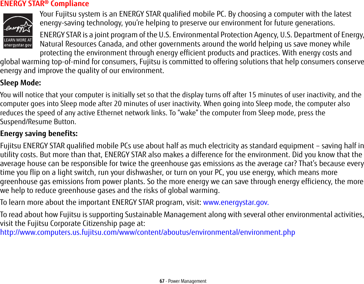 67 - Power ManagementENERGY STAR® ComplianceYour Fujitsu system is an ENERGY STAR qualified mobile PC. By choosing a computer with the latest energy-saving technology, you’re helping to preserve our environment for future generations.ENERGY STAR is a joint program of the U.S. Environmental Protection Agency, U.S. Department of Energy, Natural Resources Canada, and other governments around the world helping us save money while protecting the environment through energy efficient products and practices. With energy costs and global warming top-of-mind for consumers, Fujitsu is committed to offering solutions that help consumers conserve energy and improve the quality of our environment.Sleep Mode: You will notice that your computer is initially set so that the display turns off after 15 minutes of user inactivity, and the computer goes into Sleep mode after 20 minutes of user inactivity. When going into Sleep mode, the computer also reduces the speed of any active Ethernet network links. To “wake” the computer from Sleep mode, press the Suspend/Resume Button.Energy saving benefits: Fujitsu ENERGY STAR qualified mobile PCs use about half as much electricity as standard equipment – saving half in utility costs. But more than that, ENERGY STAR also makes a difference for the environment. Did you know that the average house can be responsible for twice the greenhouse gas emissions as the average car? That’s because every time you flip on a light switch, run your dishwasher, or turn on your PC, you use energy, which means more greenhouse gas emissions from power plants. So the more energy we can save through energy efficiency, the more we help to reduce greenhouse gases and the risks of global warming.To learn more about the important ENERGY STAR program, visit: www.energystar.gov.To read about how Fujitsu is supporting Sustainable Management along with several other environmental activities, visit the Fujitsu Corporate Citizenship page at: http://www.computers.us.fujitsu.com/www/content/aboutus/environmental/environment.php